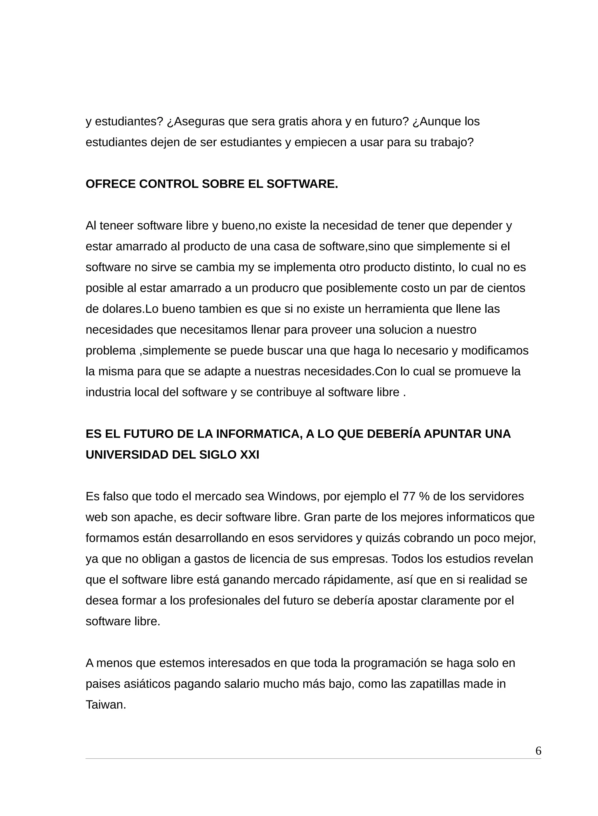 y estudiantes? ¿Aseguras que sera gratis ahora y en futuro? ¿Aunque los
estudiantes dejen de ser estudiantes y empiecen a usar para su trabajo?
OFRECE CONTROL SOBRE EL SOFTWARE.
Al teneer software libre y bueno,no existe la necesidad de tener que depender y
estar amarrado al producto de una casa de software,sino que simplemente si el
software no sirve se cambia my se implementa otro producto distinto, lo cual no es
posible al estar amarrado a un producro que posiblemente costo un par de cientos
de dolares.Lo bueno tambien es que si no existe un herramienta que llene las
necesidades que necesitamos llenar para proveer una solucion a nuestro
problema ,simplemente se puede buscar una que haga lo necesario y modificamos
la misma para que se adapte a nuestras necesidades.Con lo cual se promueve la
industria local del software y se contribuye al software libre .
ES EL FUTURO DE LA INFORMATICA, A LO QUE DEBERÍA APUNTAR UNA
UNIVERSIDAD DEL SIGLO XXI
Es falso que todo el mercado sea Windows, por ejemplo el 77 % de los servidores
web son apache, es decir software libre. Gran parte de los mejores informaticos que
formamos están desarrollando en esos servidores y quizás cobrando un poco mejor,
ya que no obligan a gastos de licencia de sus empresas. Todos los estudios revelan
que el software libre está ganando mercado rápidamente, así que en si realidad se
desea formar a los profesionales del futuro se debería apostar claramente por el
software libre.
A menos que estemos interesados en que toda la programación se haga solo en
paises asiáticos pagando salario mucho más bajo, como las zapatillas made in
Taiwan.
6
 