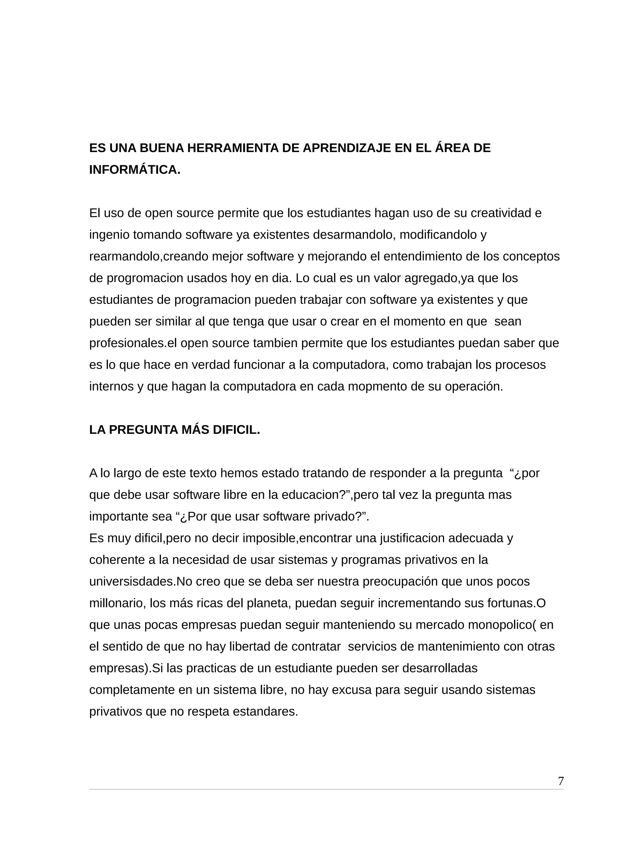 ES UNA BUENA HERRAMIENTA DE APRENDIZAJE EN EL ÁREA DE
INFORMÁTICA.
El uso de open source permite que los estudiantes hagan uso de su creatividad e
ingenio tomando software ya existentes desarmandolo, modificandolo y
rearmandolo,creando mejor software y mejorando el entendimiento de los conceptos
de progromacion usados hoy en dia. Lo cual es un valor agregado,ya que los
estudiantes de programacion pueden trabajar con software ya existentes y que
pueden ser similar al que tenga que usar o crear en el momento en que sean
profesionales.el open source tambien permite que los estudiantes puedan saber que
es lo que hace en verdad funcionar a la computadora, como trabajan los procesos
internos y que hagan la computadora en cada mopmento de su operación.
LA PREGUNTA MÁS DIFICIL.
A lo largo de este texto hemos estado tratando de responder a la pregunta “¿por
que debe usar software libre en la educacion?”,pero tal vez la pregunta mas
importante sea “¿Por que usar software privado?”.
Es muy dificil,pero no decir imposible,encontrar una justificacion adecuada y
coherente a la necesidad de usar sistemas y programas privativos en la
universisdades.No creo que se deba ser nuestra preocupación que unos pocos
millonario, los más ricas del planeta, puedan seguir incrementando sus fortunas.O
que unas pocas empresas puedan seguir manteniendo su mercado monopolico( en
el sentido de que no hay libertad de contratar servicios de mantenimiento con otras
empresas).Si las practicas de un estudiante pueden ser desarrolladas
completamente en un sistema libre, no hay excusa para seguir usando sistemas
privativos que no respeta estandares.
7
 