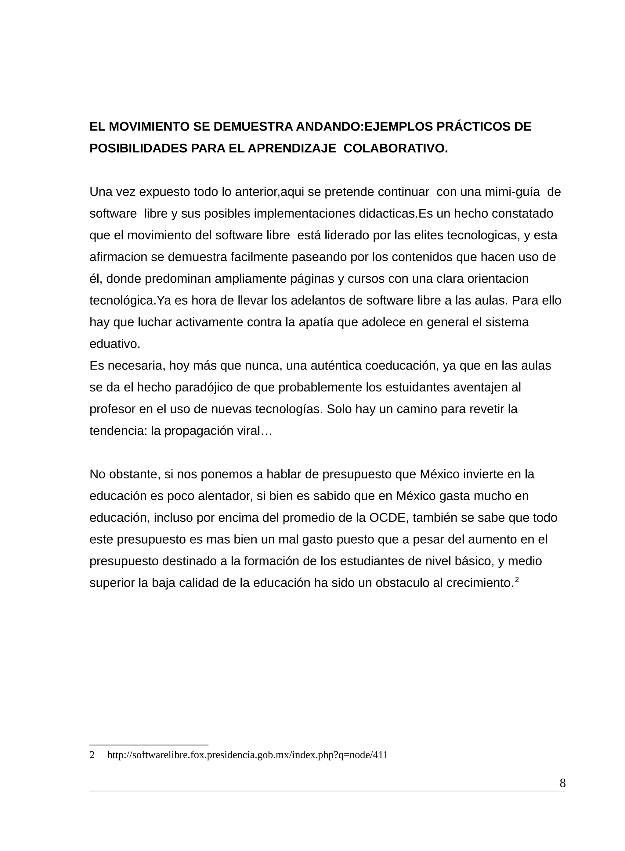 EL MOVIMIENTO SE DEMUESTRA ANDANDO:EJEMPLOS PRÁCTICOS DE
POSIBILIDADES PARA EL APRENDIZAJE COLABORATIVO.
Una vez expuesto todo lo anterior,aqui se pretende continuar con una mimi-guía de
software libre y sus posibles implementaciones didacticas.Es un hecho constatado
que el movimiento del software libre está liderado por las elites tecnologicas, y esta
afirmacion se demuestra facilmente paseando por los contenidos que hacen uso de
él, donde predominan ampliamente páginas y cursos con una clara orientacion
tecnológica.Ya es hora de llevar los adelantos de software libre a las aulas. Para ello
hay que luchar activamente contra la apatía que adolece en general el sistema
eduativo.
Es necesaria, hoy más que nunca, una auténtica coeducación, ya que en las aulas
se da el hecho paradójico de que probablemente los estuidantes aventajen al
profesor en el uso de nuevas tecnologías. Solo hay un camino para revetir la
tendencia: la propagación viral…
No obstante, si nos ponemos a hablar de presupuesto que México invierte en la
educación es poco alentador, si bien es sabido que en México gasta mucho en
educación, incluso por encima del promedio de la OCDE, también se sabe que todo
este presupuesto es mas bien un mal gasto puesto que a pesar del aumento en el
presupuesto destinado a la formación de los estudiantes de nivel básico, y medio
superior la baja calidad de la educación ha sido un obstaculo al crecimiento.2
2 http://softwarelibre.fox.presidencia.gob.mx/index.php?q=node/411
8
 