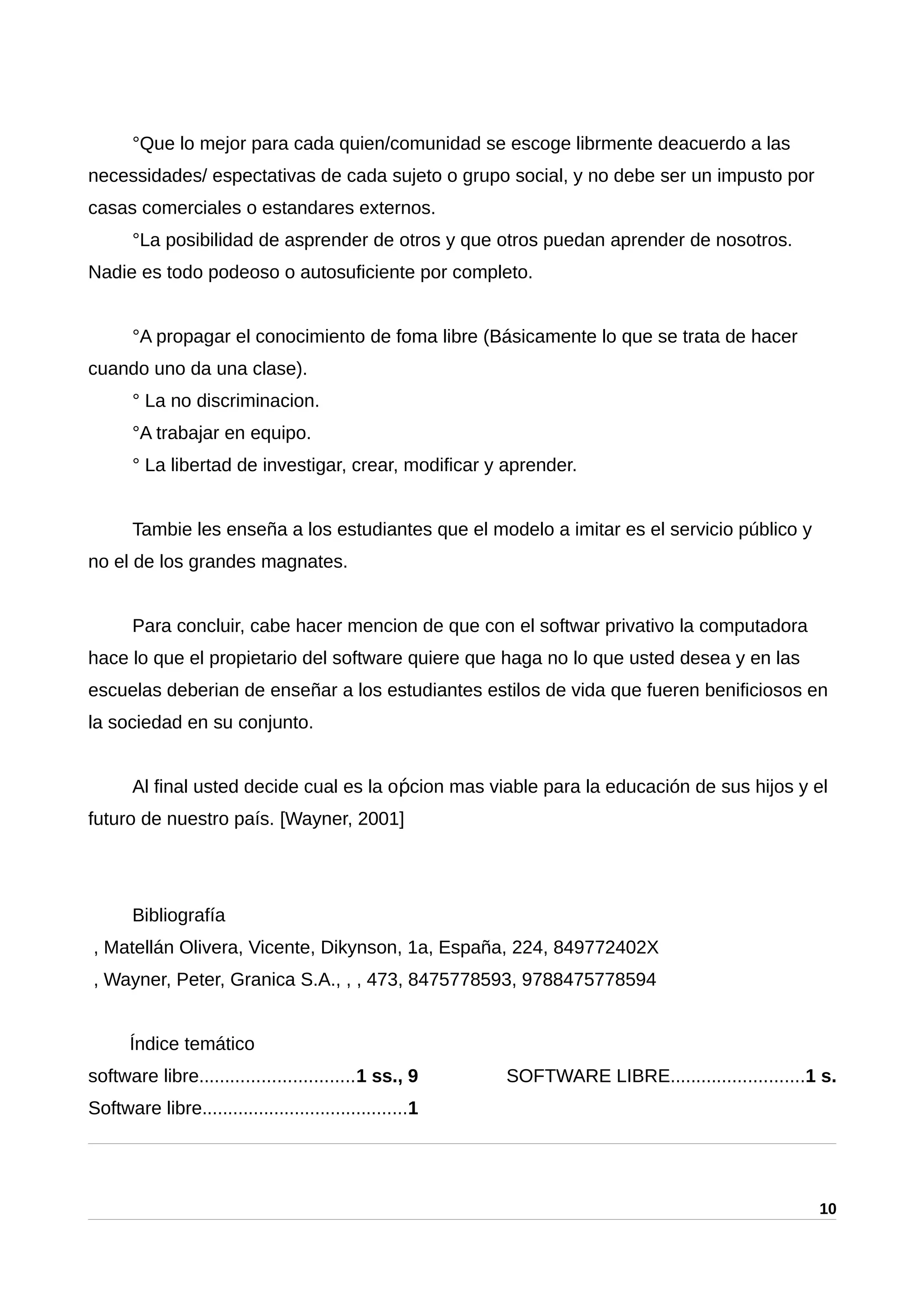 °Que lo mejor para cada quien/comunidad se escoge librmente deacuerdo a las
necessidades/ espectativas de cada sujeto o grupo social, y no debe ser un impusto por
casas comerciales o estandares externos.
°La posibilidad de asprender de otros y que otros puedan aprender de nosotros.
Nadie es todo podeoso o autosuficiente por completo.
°A propagar el conocimiento de foma libre (Básicamente lo que se trata de hacer
cuando uno da una clase).
° La no discriminacion.
°A trabajar en equipo.
° La libertad de investigar, crear, modificar y aprender.
Tambie les enseña a los estudiantes que el modelo a imitar es el servicio público y
no el de los grandes magnates.
Para concluir, cabe hacer mencion de que con el softwar privativo la computadora
hace lo que el propietario del software quiere que haga no lo que usted desea y en las
escuelas deberian de enseñar a los estudiantes estilos de vida que fueren benificiosos en
la sociedad en su conjunto.
Al final usted decide cual es la o cion mas viable para la educación de sus hijos y elṕ
futuro de nuestro país. [Wayner, 2001]
Bibliografía
, Matellán Olivera, Vicente, Dikynson, 1a, España, 224, 849772402X
, Wayner, Peter, Granica S.A., , , 473, 8475778593, 9788475778594
Índice temático
software libre..............................1 ss., 9
Software libre........................................1
SOFTWARE LIBRE..........................1 s.
10
 