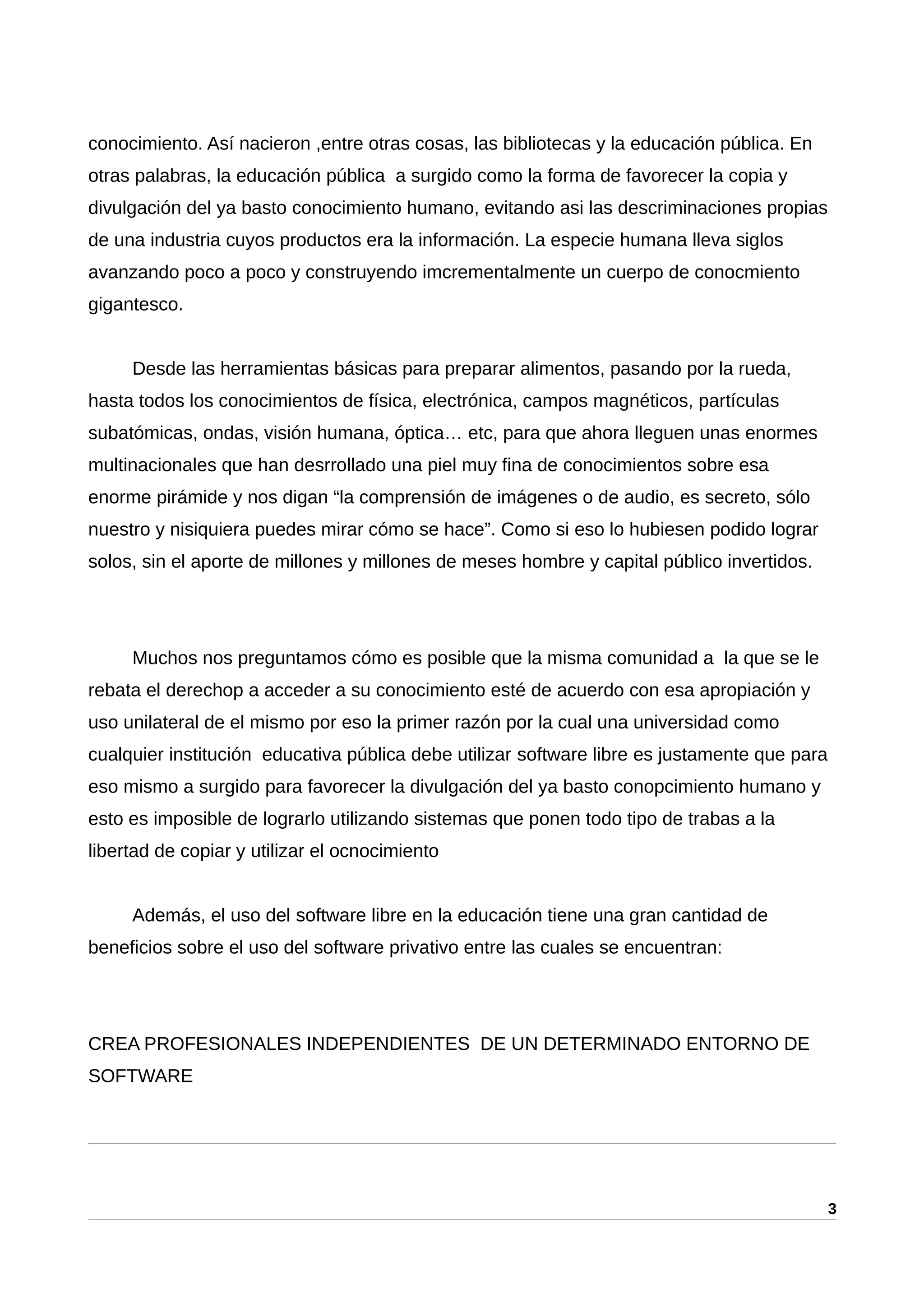 conocimiento. Así nacieron ,entre otras cosas, las bibliotecas y la educación pública. En
otras palabras, la educación pública a surgido como la forma de favorecer la copia y
divulgación del ya basto conocimiento humano, evitando asi las descriminaciones propias
de una industria cuyos productos era la información. La especie humana lleva siglos
avanzando poco a poco y construyendo imcrementalmente un cuerpo de conocmiento
gigantesco.
Desde las herramientas básicas para preparar alimentos, pasando por la rueda,
hasta todos los conocimientos de física, electrónica, campos magnéticos, partículas
subatómicas, ondas, visión humana, óptica… etc, para que ahora lleguen unas enormes
multinacionales que han desrrollado una piel muy fina de conocimientos sobre esa
enorme pirámide y nos digan “la comprensión de imágenes o de audio, es secreto, sólo
nuestro y nisiquiera puedes mirar cómo se hace”. Como si eso lo hubiesen podido lograr
solos, sin el aporte de millones y millones de meses hombre y capital público invertidos.
Muchos nos preguntamos cómo es posible que la misma comunidad a la que se le
rebata el derechop a acceder a su conocimiento esté de acuerdo con esa apropiación y
uso unilateral de el mismo por eso la primer razón por la cual una universidad como
cualquier institución educativa pública debe utilizar software libre es justamente que para
eso mismo a surgido para favorecer la divulgación del ya basto conopcimiento humano y
esto es imposible de lograrlo utilizando sistemas que ponen todo tipo de trabas a la
libertad de copiar y utilizar el ocnocimiento
Además, el uso del software libre en la educación tiene una gran cantidad de
beneficios sobre el uso del software privativo entre las cuales se encuentran:
CREA PROFESIONALES INDEPENDIENTES DE UN DETERMINADO ENTORNO DE
SOFTWARE
3
 