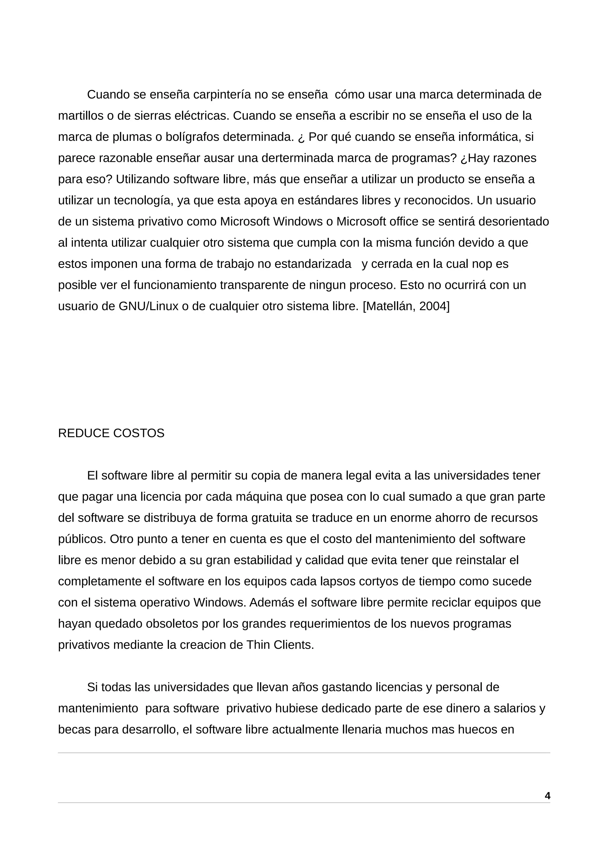 Cuando se enseña carpintería no se enseña cómo usar una marca determinada de
martillos o de sierras eléctricas. Cuando se enseña a escribir no se enseña el uso de la
marca de plumas o bolígrafos determinada. ¿ Por qué cuando se enseña informática, si
parece razonable enseñar ausar una derterminada marca de programas? ¿Hay razones
para eso? Utilizando software libre, más que enseñar a utilizar un producto se enseña a
utilizar un tecnología, ya que esta apoya en estándares libres y reconocidos. Un usuario
de un sistema privativo como Microsoft Windows o Microsoft office se sentirá desorientado
al intenta utilizar cualquier otro sistema que cumpla con la misma función devido a que
estos imponen una forma de trabajo no estandarizada y cerrada en la cual nop es
posible ver el funcionamiento transparente de ningun proceso. Esto no ocurrirá con un
usuario de GNU/Linux o de cualquier otro sistema libre. [Matellán, 2004]
REDUCE COSTOS
El software libre al permitir su copia de manera legal evita a las universidades tener
que pagar una licencia por cada máquina que posea con lo cual sumado a que gran parte
del software se distribuya de forma gratuita se traduce en un enorme ahorro de recursos
públicos. Otro punto a tener en cuenta es que el costo del mantenimiento del software
libre es menor debido a su gran estabilidad y calidad que evita tener que reinstalar el
completamente el software en los equipos cada lapsos cortyos de tiempo como sucede
con el sistema operativo Windows. Además el software libre permite reciclar equipos que
hayan quedado obsoletos por los grandes requerimientos de los nuevos programas
privativos mediante la creacion de Thin Clients.
Si todas las universidades que llevan años gastando licencias y personal de
mantenimiento para software privativo hubiese dedicado parte de ese dinero a salarios y
becas para desarrollo, el software libre actualmente llenaria muchos mas huecos en
4
 