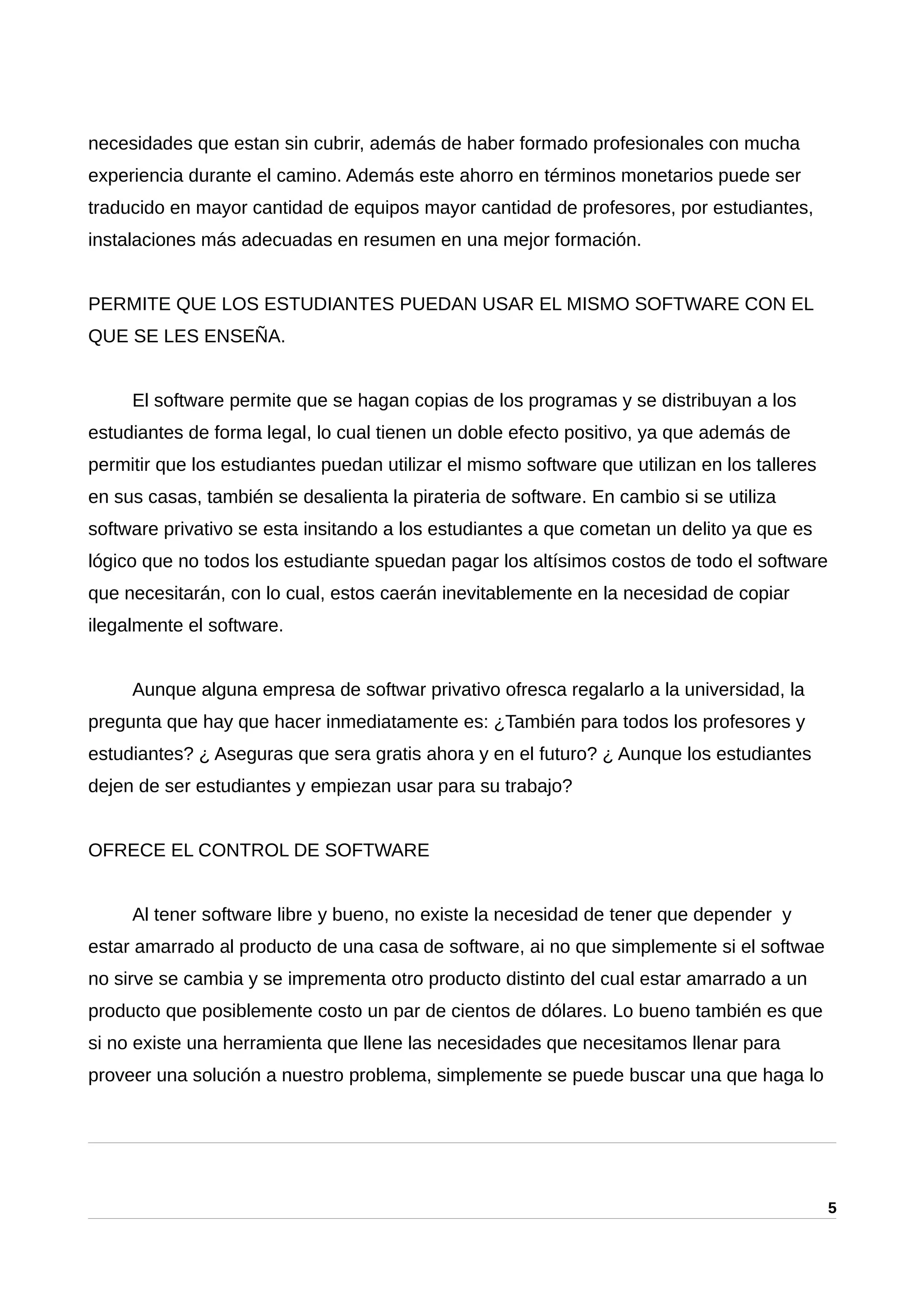 necesidades que estan sin cubrir, además de haber formado profesionales con mucha
experiencia durante el camino. Además este ahorro en términos monetarios puede ser
traducido en mayor cantidad de equipos mayor cantidad de profesores, por estudiantes,
instalaciones más adecuadas en resumen en una mejor formación.
PERMITE QUE LOS ESTUDIANTES PUEDAN USAR EL MISMO SOFTWARE CON EL
QUE SE LES ENSEÑA.
El software permite que se hagan copias de los programas y se distribuyan a los
estudiantes de forma legal, lo cual tienen un doble efecto positivo, ya que además de
permitir que los estudiantes puedan utilizar el mismo software que utilizan en los talleres
en sus casas, también se desalienta la pirateria de software. En cambio si se utiliza
software privativo se esta insitando a los estudiantes a que cometan un delito ya que es
lógico que no todos los estudiante spuedan pagar los altísimos costos de todo el software
que necesitarán, con lo cual, estos caerán inevitablemente en la necesidad de copiar
ilegalmente el software.
Aunque alguna empresa de softwar privativo ofresca regalarlo a la universidad, la
pregunta que hay que hacer inmediatamente es: ¿También para todos los profesores y
estudiantes? ¿ Aseguras que sera gratis ahora y en el futuro? ¿ Aunque los estudiantes
dejen de ser estudiantes y empiezan usar para su trabajo?
OFRECE EL CONTROL DE SOFTWARE
Al tener software libre y bueno, no existe la necesidad de tener que depender y
estar amarrado al producto de una casa de software, ai no que simplemente si el softwae
no sirve se cambia y se imprementa otro producto distinto del cual estar amarrado a un
producto que posiblemente costo un par de cientos de dólares. Lo bueno también es que
si no existe una herramienta que llene las necesidades que necesitamos llenar para
proveer una solución a nuestro problema, simplemente se puede buscar una que haga lo
5
 