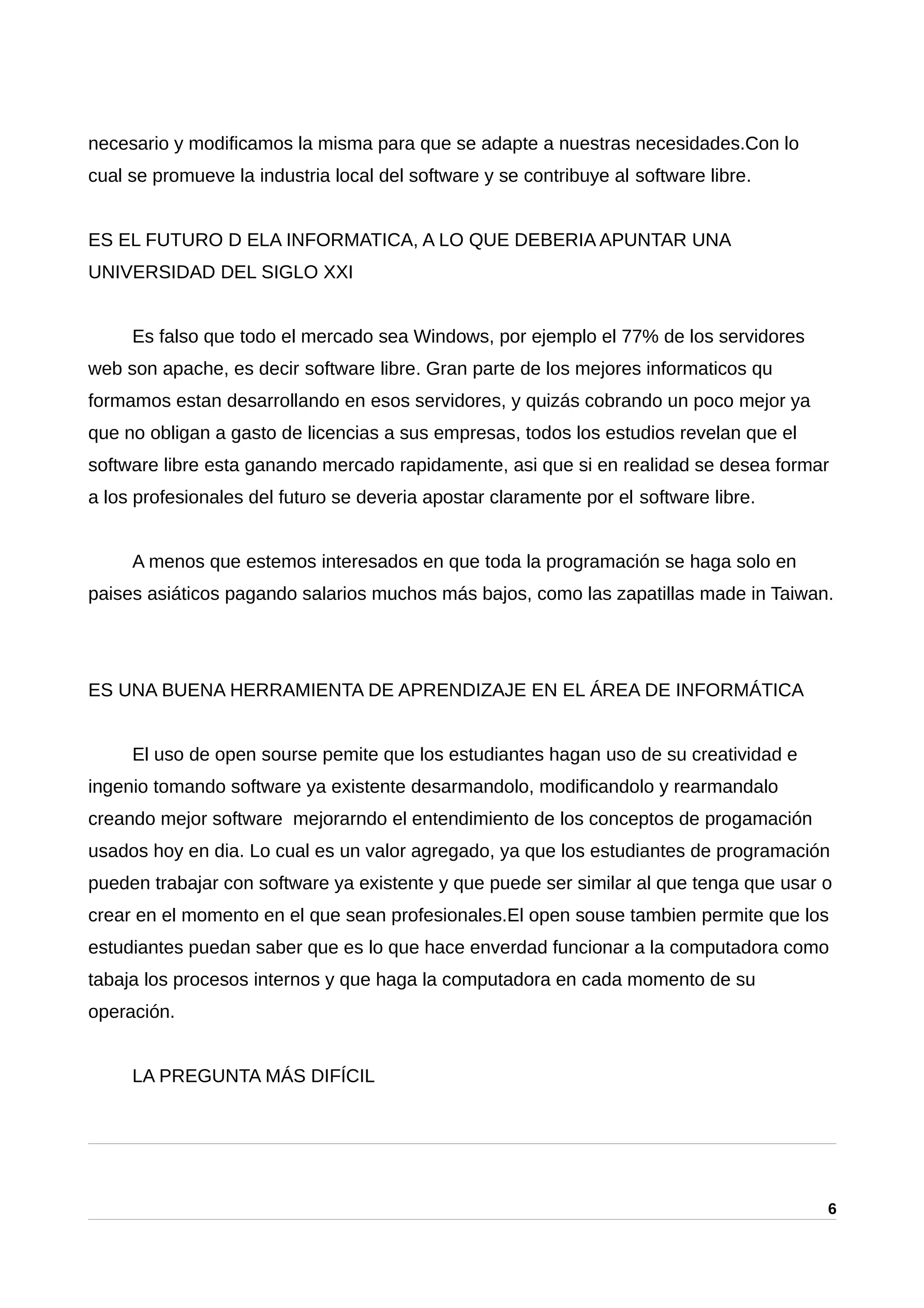 necesario y modificamos la misma para que se adapte a nuestras necesidades.Con lo
cual se promueve la industria local del software y se contribuye al software libre.
ES EL FUTURO D ELA INFORMATICA, A LO QUE DEBERIA APUNTAR UNA
UNIVERSIDAD DEL SIGLO XXI
Es falso que todo el mercado sea Windows, por ejemplo el 77% de los servidores
web son apache, es decir software libre. Gran parte de los mejores informaticos qu
formamos estan desarrollando en esos servidores, y quizás cobrando un poco mejor ya
que no obligan a gasto de licencias a sus empresas, todos los estudios revelan que el
software libre esta ganando mercado rapidamente, asi que si en realidad se desea formar
a los profesionales del futuro se deveria apostar claramente por el software libre.
A menos que estemos interesados en que toda la programación se haga solo en
paises asiáticos pagando salarios muchos más bajos, como las zapatillas made in Taiwan.
ES UNA BUENA HERRAMIENTA DE APRENDIZAJE EN EL ÁREA DE INFORMÁTICA
El uso de open sourse pemite que los estudiantes hagan uso de su creatividad e
ingenio tomando software ya existente desarmandolo, modificandolo y rearmandalo
creando mejor software mejorarndo el entendimiento de los conceptos de progamación
usados hoy en dia. Lo cual es un valor agregado, ya que los estudiantes de programación
pueden trabajar con software ya existente y que puede ser similar al que tenga que usar o
crear en el momento en el que sean profesionales.El open souse tambien permite que los
estudiantes puedan saber que es lo que hace enverdad funcionar a la computadora como
tabaja los procesos internos y que haga la computadora en cada momento de su
operación.
LA PREGUNTA MÁS DIFÍCIL
6
 