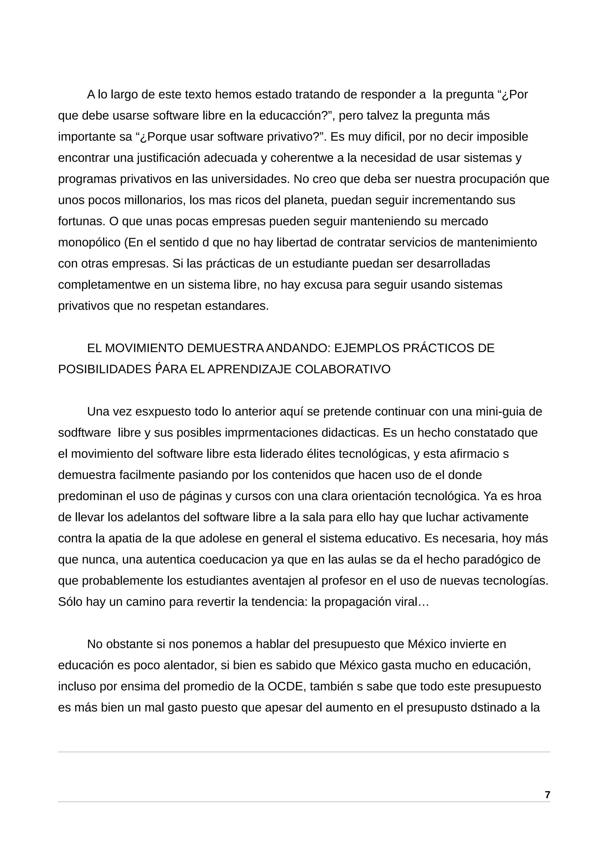 A lo largo de este texto hemos estado tratando de responder a la pregunta “¿Por
que debe usarse software libre en la educacción?”, pero talvez la pregunta más
importante sa “¿Porque usar software privativo?”. Es muy dificil, por no decir imposible
encontrar una justificación adecuada y coherentwe a la necesidad de usar sistemas y
programas privativos en las universidades. No creo que deba ser nuestra procupación que
unos pocos millonarios, los mas ricos del planeta, puedan seguir incrementando sus
fortunas. O que unas pocas empresas pueden seguir manteniendo su mercado
monopólico (En el sentido d que no hay libertad de contratar servicios de mantenimiento
con otras empresas. Si las prácticas de un estudiante puedan ser desarrolladas
completamentwe en un sistema libre, no hay excusa para seguir usando sistemas
privativos que no respetan estandares.
EL MOVIMIENTO DEMUESTRA ANDANDO: EJEMPLOS PRÁCTICOS DE
POSIBILIDADES ARA EL APRENDIZAJE COLABORATIVOṔ
Una vez esxpuesto todo lo anterior aquí se pretende continuar con una mini-guia de
sodftware libre y sus posibles imprmentaciones didacticas. Es un hecho constatado que
el movimiento del software libre esta liderado élites tecnológicas, y esta afirmacio s
demuestra facilmente pasiando por los contenidos que hacen uso de el donde
predominan el uso de páginas y cursos con una clara orientación tecnológica. Ya es hroa
de llevar los adelantos del software libre a la sala para ello hay que luchar activamente
contra la apatia de la que adolese en general el sistema educativo. Es necesaria, hoy más
que nunca, una autentica coeducacion ya que en las aulas se da el hecho paradógico de
que probablemente los estudiantes aventajen al profesor en el uso de nuevas tecnologías.
Sólo hay un camino para revertir la tendencia: la propagación viral…
No obstante si nos ponemos a hablar del presupuesto que México invierte en
educación es poco alentador, si bien es sabido que México gasta mucho en educación,
incluso por ensima del promedio de la OCDE, también s sabe que todo este presupuesto
es más bien un mal gasto puesto que apesar del aumento en el presupusto dstinado a la
7
 