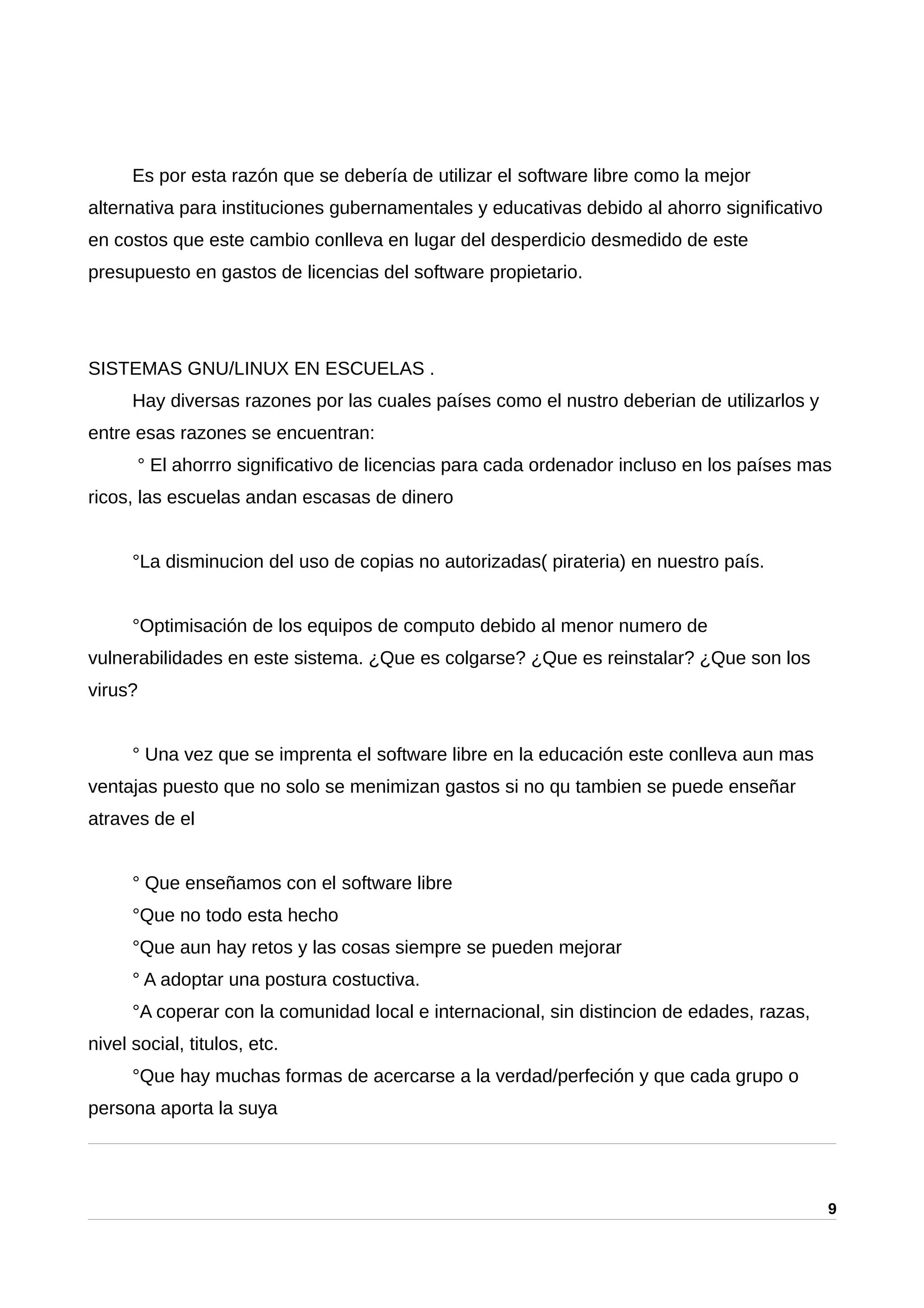 Es por esta razón que se debería de utilizar el software libre como la mejor
alternativa para instituciones gubernamentales y educativas debido al ahorro significativo
en costos que este cambio conlleva en lugar del desperdicio desmedido de este
presupuesto en gastos de licencias del software propietario.
SISTEMAS GNU/LINUX EN ESCUELAS .
Hay diversas razones por las cuales países como el nustro deberian de utilizarlos y
entre esas razones se encuentran:
° El ahorrro significativo de licencias para cada ordenador incluso en los países mas
ricos, las escuelas andan escasas de dinero
°La disminucion del uso de copias no autorizadas( pirateria) en nuestro país.
°Optimisación de los equipos de computo debido al menor numero de
vulnerabilidades en este sistema. ¿Que es colgarse? ¿Que es reinstalar? ¿Que son los
virus?
° Una vez que se imprenta el software libre en la educación este conlleva aun mas
ventajas puesto que no solo se menimizan gastos si no qu tambien se puede enseñar
atraves de el
° Que enseñamos con el software libre
°Que no todo esta hecho
°Que aun hay retos y las cosas siempre se pueden mejorar
° A adoptar una postura costuctiva.
°A coperar con la comunidad local e internacional, sin distincion de edades, razas,
nivel social, titulos, etc.
°Que hay muchas formas de acercarse a la verdad/perfeción y que cada grupo o
persona aporta la suya
9
 