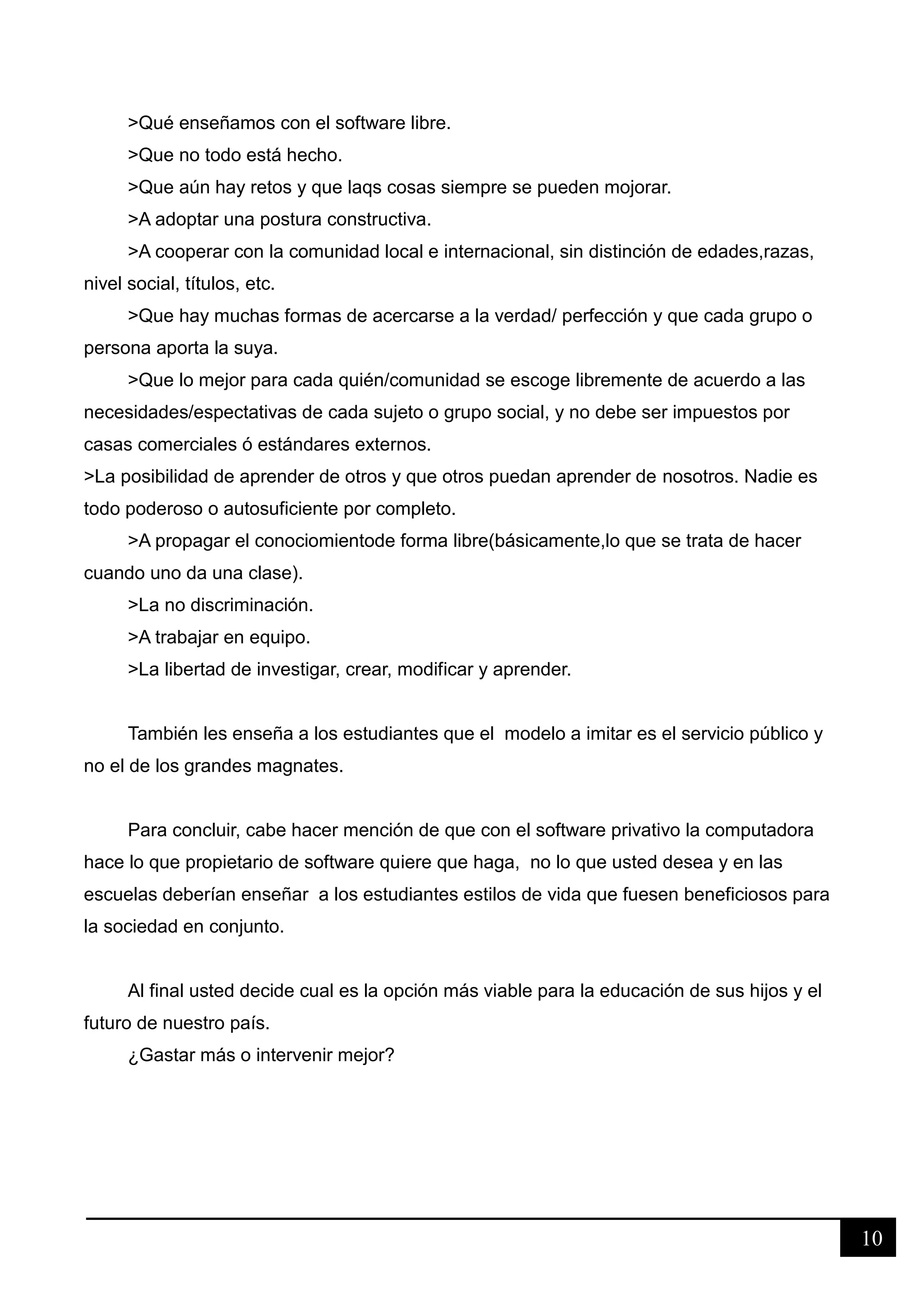 10
>Qué enseñamos con el software libre.
>Que no todo está hecho.
>Que aún hay retos y que laqs cosas siempre se pueden mojorar.
>A adoptar una postura constructiva.
>A cooperar con la comunidad local e internacional, sin distinción de edades,razas,
nivel social, títulos, etc.
>Que hay muchas formas de acercarse a la verdad/ perfección y que cada grupo o
persona aporta la suya.
>Que lo mejor para cada quién/comunidad se escoge libremente de acuerdo a las
necesidades/espectativas de cada sujeto o grupo social, y no debe ser impuestos por
casas comerciales ó estándares externos.
>La posibilidad de aprender de otros y que otros puedan aprender de nosotros. Nadie es
todo poderoso o autosuficiente por completo.
>A propagar el conociomientode forma libre(básicamente,lo que se trata de hacer
cuando uno da una clase).
>La no discriminación.
>A trabajar en equipo.
>La libertad de investigar, crear, modificar y aprender.
También les enseña a los estudiantes que el modelo a imitar es el servicio público y
no el de los grandes magnates.
Para concluir, cabe hacer mención de que con el software privativo la computadora
hace lo que propietario de software quiere que haga, no lo que usted desea y en las
escuelas deberían enseñar a los estudiantes estilos de vida que fuesen beneficiosos para
la sociedad en conjunto.
Al final usted decide cual es la opción más viable para la educación de sus hijos y el
futuro de nuestro país.
¿Gastar más o intervenir mejor?
 