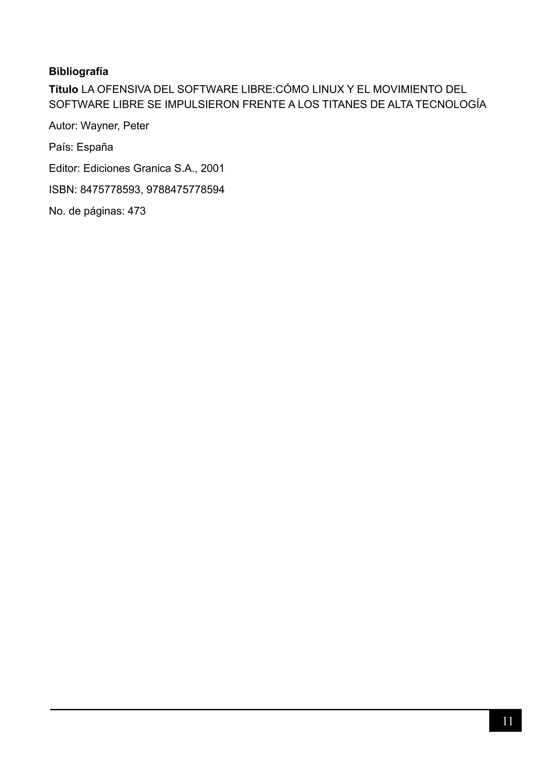 11
Bibliografía
Título LA OFENSIVA DEL SOFTWARE LIBRE:CÓMO LINUX Y EL MOVIMIENTO DEL
SOFTWARE LIBRE SE IMPULSIERON FRENTE A LOS TITANES DE ALTA TECNOLOGÍA
Autor: Wayner, Peter
País: España
Editor: Ediciones Granica S.A., 2001
ISBN: 8475778593, 9788475778594
No. de páginas: 473
 