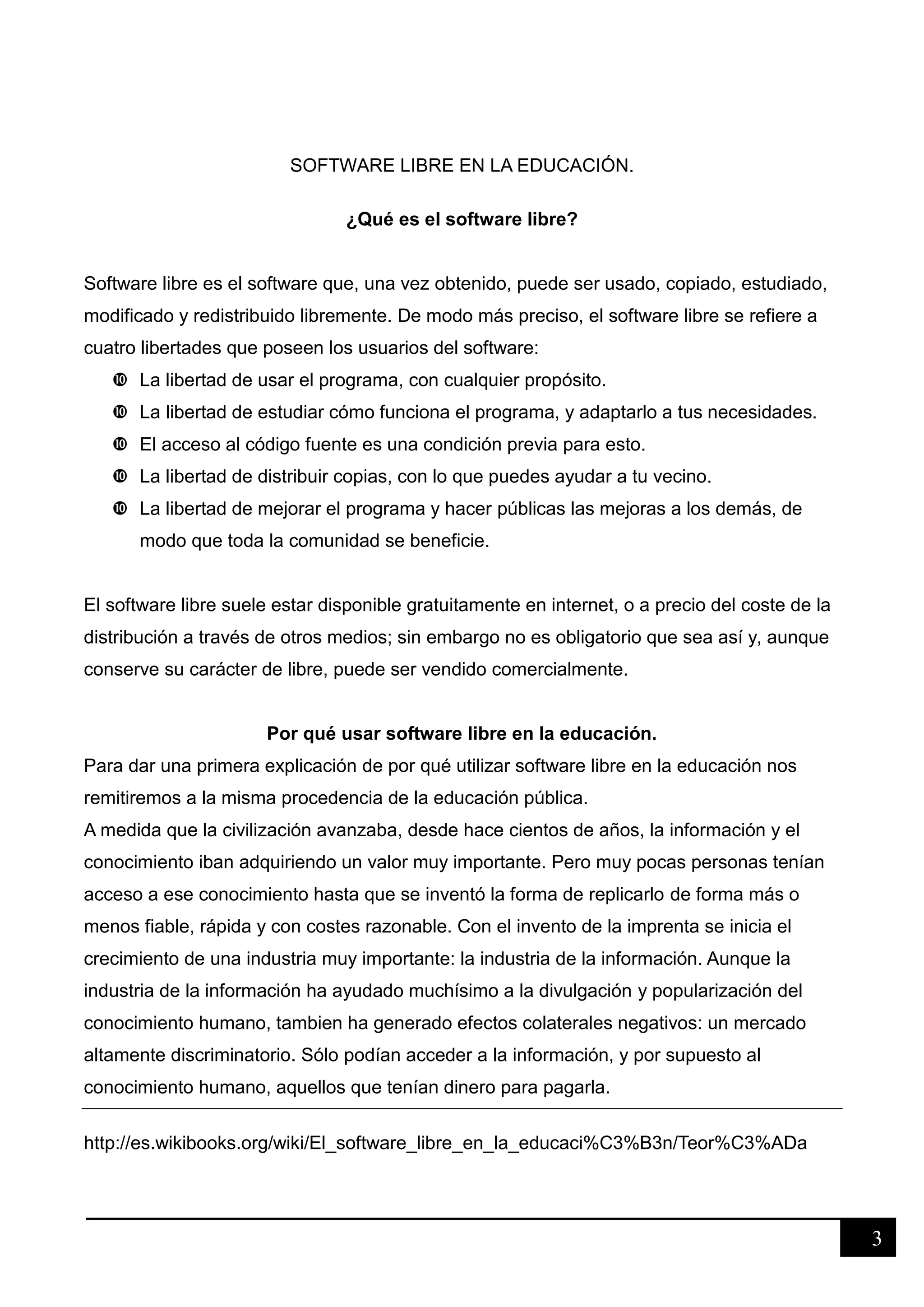 3
SOFTWARE LIBRE EN LA EDUCACIÓN.
¿Qué es el software libre?
Software libre es el software que, una vez obtenido, puede ser usado, copiado, estudiado,
modificado y redistribuido libremente. De modo más preciso, el software libre se refiere a
cuatro libertades que poseen los usuarios del software:
 La libertad de usar el programa, con cualquier propósito.
 La libertad de estudiar cómo funciona el programa, y adaptarlo a tus necesidades.
 El acceso al código fuente es una condición previa para esto.
 La libertad de distribuir copias, con lo que puedes ayudar a tu vecino.
 La libertad de mejorar el programa y hacer públicas las mejoras a los demás, de
modo que toda la comunidad se beneficie.
El software libre suele estar disponible gratuitamente en internet, o a precio del coste de la
distribución a través de otros medios; sin embargo no es obligatorio que sea así y, aunque
conserve su carácter de libre, puede ser vendido comercialmente.
Por qué usar software libre en la educación.
Para dar una primera explicación de por qué utilizar software libre en la educación nos
remitiremos a la misma procedencia de la educación pública.
A medida que la civilización avanzaba, desde hace cientos de años, la información y el
conocimiento iban adquiriendo un valor muy importante. Pero muy pocas personas tenían
acceso a ese conocimiento hasta que se inventó la forma de replicarlo de forma más o
menos fiable, rápida y con costes razonable. Con el invento de la imprenta se inicia el
crecimiento de una industria muy importante: la industria de la información. Aunque la
industria de la información ha ayudado muchísimo a la divulgación y popularización del
conocimiento humano, tambien ha generado efectos colaterales negativos: un mercado
altamente discriminatorio. Sólo podían acceder a la información, y por supuesto al
conocimiento humano, aquellos que tenían dinero para pagarla.
http://es.wikibooks.org/wiki/El_software_libre_en_la_educaci%C3%B3n/Teor%C3%ADa
 