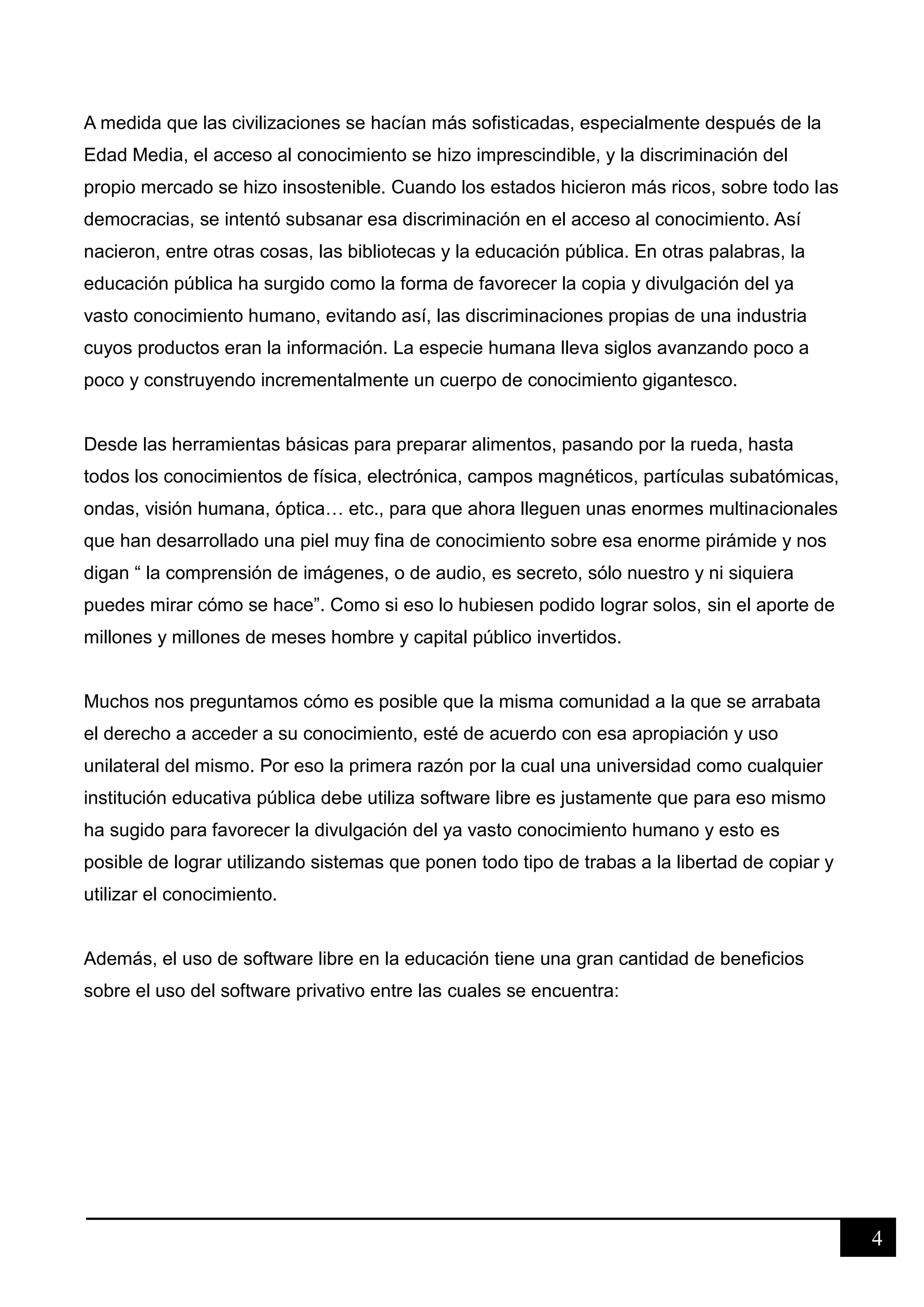 4
A medida que las civilizaciones se hacían más sofisticadas, especialmente después de la
Edad Media, el acceso al conocimiento se hizo imprescindible, y la discriminación del
propio mercado se hizo insostenible. Cuando los estados hicieron más ricos, sobre todo las
democracias, se intentó subsanar esa discriminación en el acceso al conocimiento. Así
nacieron, entre otras cosas, las bibliotecas y la educación pública. En otras palabras, la
educación pública ha surgido como la forma de favorecer la copia y divulgación del ya
vasto conocimiento humano, evitando así, las discriminaciones propias de una industria
cuyos productos eran la información. La especie humana lleva siglos avanzando poco a
poco y construyendo incrementalmente un cuerpo de conocimiento gigantesco.
Desde las herramientas básicas para preparar alimentos, pasando por la rueda, hasta
todos los conocimientos de física, electrónica, campos magnéticos, partículas subatómicas,
ondas, visión humana, óptica… etc., para que ahora lleguen unas enormes multinacionales
que han desarrollado una piel muy fina de conocimiento sobre esa enorme pirámide y nos
digan “ la comprensión de imágenes, o de audio, es secreto, sólo nuestro y ni siquiera
puedes mirar cómo se hace”. Como si eso lo hubiesen podido lograr solos, sin el aporte de
millones y millones de meses hombre y capital público invertidos.
Muchos nos preguntamos cómo es posible que la misma comunidad a la que se arrabata
el derecho a acceder a su conocimiento, esté de acuerdo con esa apropiación y uso
unilateral del mismo. Por eso la primera razón por la cual una universidad como cualquier
institución educativa pública debe utiliza software libre es justamente que para eso mismo
ha sugido para favorecer la divulgación del ya vasto conocimiento humano y esto es
posible de lograr utilizando sistemas que ponen todo tipo de trabas a la libertad de copiar y
utilizar el conocimiento.
Además, el uso de software libre en la educación tiene una gran cantidad de beneficios
sobre el uso del software privativo entre las cuales se encuentra:
 