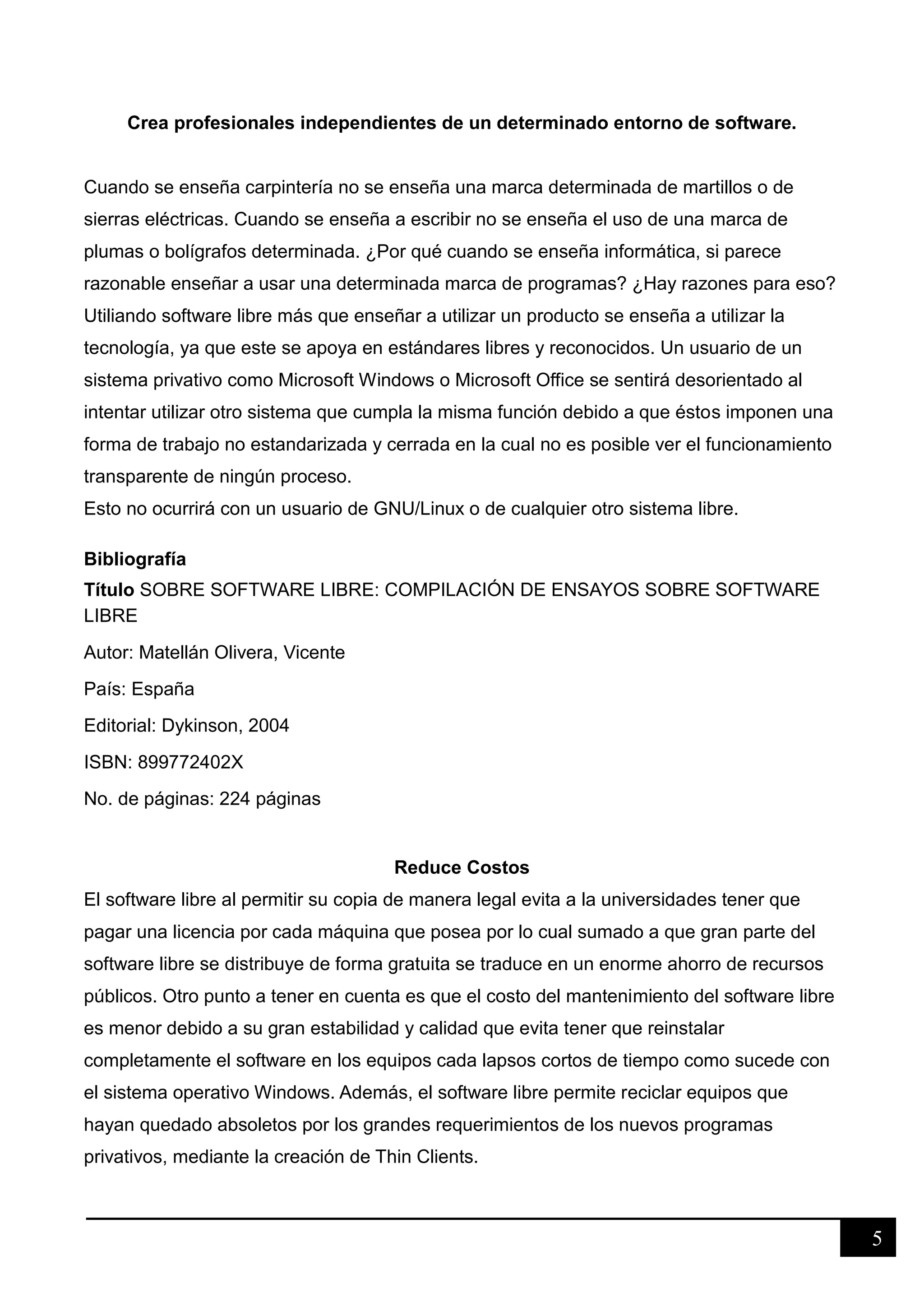 5
Crea profesionales independientes de un determinado entorno de software.
Cuando se enseña carpintería no se enseña una marca determinada de martillos o de
sierras eléctricas. Cuando se enseña a escribir no se enseña el uso de una marca de
plumas o bolígrafos determinada. ¿Por qué cuando se enseña informática, si parece
razonable enseñar a usar una determinada marca de programas? ¿Hay razones para eso?
Utiliando software libre más que enseñar a utilizar un producto se enseña a utilizar la
tecnología, ya que este se apoya en estándares libres y reconocidos. Un usuario de un
sistema privativo como Microsoft Windows o Microsoft Office se sentirá desorientado al
intentar utilizar otro sistema que cumpla la misma función debido a que éstos imponen una
forma de trabajo no estandarizada y cerrada en la cual no es posible ver el funcionamiento
transparente de ningún proceso.
Esto no ocurrirá con un usuario de GNU/Linux o de cualquier otro sistema libre.
Bibliografía
Título SOBRE SOFTWARE LIBRE: COMPILACIÓN DE ENSAYOS SOBRE SOFTWARE
LIBRE
Autor: Matellán Olivera, Vicente
País: España
Editorial: Dykinson, 2004
ISBN: 899772402X
No. de páginas: 224 páginas
Reduce Costos
El software libre al permitir su copia de manera legal evita a la universidades tener que
pagar una licencia por cada máquina que posea por lo cual sumado a que gran parte del
software libre se distribuye de forma gratuita se traduce en un enorme ahorro de recursos
públicos. Otro punto a tener en cuenta es que el costo del mantenimiento del software libre
es menor debido a su gran estabilidad y calidad que evita tener que reinstalar
completamente el software en los equipos cada lapsos cortos de tiempo como sucede con
el sistema operativo Windows. Además, el software libre permite reciclar equipos que
hayan quedado absoletos por los grandes requerimientos de los nuevos programas
privativos, mediante la creación de Thin Clients.
 