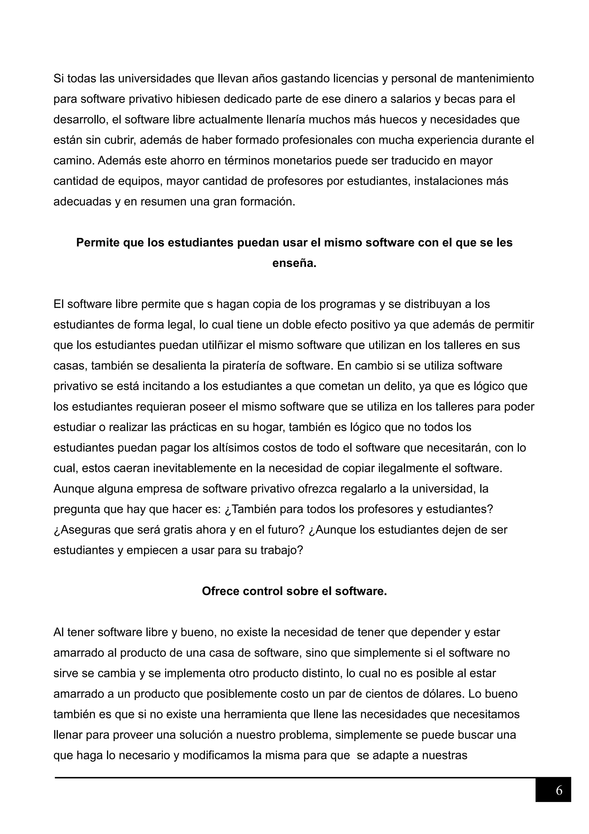 6
Si todas las universidades que llevan años gastando licencias y personal de mantenimiento
para software privativo hibiesen dedicado parte de ese dinero a salarios y becas para el
desarrollo, el software libre actualmente llenaría muchos más huecos y necesidades que
están sin cubrir, además de haber formado profesionales con mucha experiencia durante el
camino. Además este ahorro en términos monetarios puede ser traducido en mayor
cantidad de equipos, mayor cantidad de profesores por estudiantes, instalaciones más
adecuadas y en resumen una gran formación.
Permite que los estudiantes puedan usar el mismo software con el que se les
enseña.
El software libre permite que s hagan copia de los programas y se distribuyan a los
estudiantes de forma legal, lo cual tiene un doble efecto positivo ya que además de permitir
que los estudiantes puedan utilñizar el mismo software que utilizan en los talleres en sus
casas, también se desalienta la piratería de software. En cambio si se utiliza software
privativo se está incitando a los estudiantes a que cometan un delito, ya que es lógico que
los estudiantes requieran poseer el mismo software que se utiliza en los talleres para poder
estudiar o realizar las prácticas en su hogar, también es lógico que no todos los
estudiantes puedan pagar los altísimos costos de todo el software que necesitarán, con lo
cual, estos caeran inevitablemente en la necesidad de copiar ilegalmente el software.
Aunque alguna empresa de software privativo ofrezca regalarlo a la universidad, la
pregunta que hay que hacer es: ¿También para todos los profesores y estudiantes?
¿Aseguras que será gratis ahora y en el futuro? ¿Aunque los estudiantes dejen de ser
estudiantes y empiecen a usar para su trabajo?
Ofrece control sobre el software.
Al tener software libre y bueno, no existe la necesidad de tener que depender y estar
amarrado al producto de una casa de software, sino que simplemente si el software no
sirve se cambia y se implementa otro producto distinto, lo cual no es posible al estar
amarrado a un producto que posiblemente costo un par de cientos de dólares. Lo bueno
también es que si no existe una herramienta que llene las necesidades que necesitamos
llenar para proveer una solución a nuestro problema, simplemente se puede buscar una
que haga lo necesario y modificamos la misma para que se adapte a nuestras
 