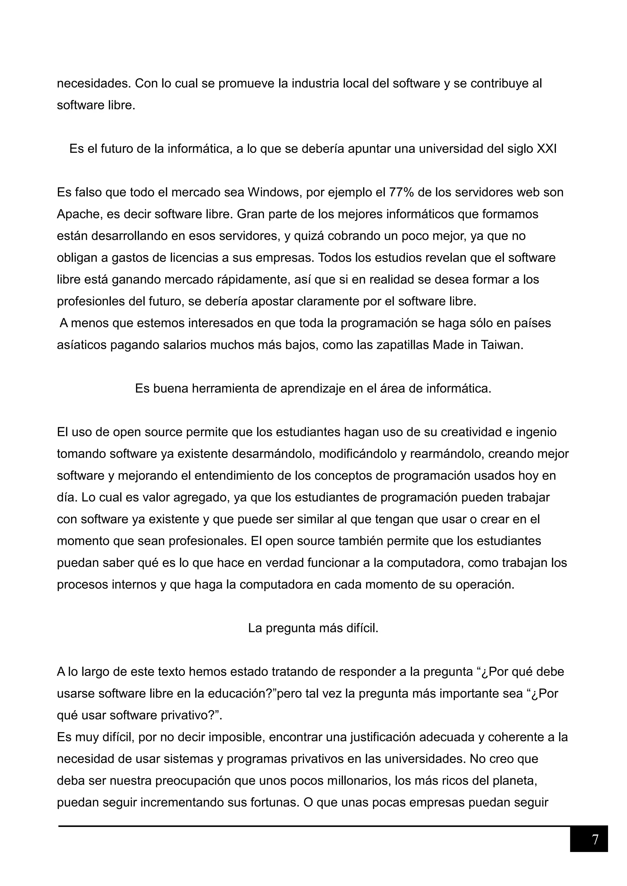 7
necesidades. Con lo cual se promueve la industria local del software y se contribuye al
software libre.
Es el futuro de la informática, a lo que se debería apuntar una universidad del siglo XXI
Es falso que todo el mercado sea Windows, por ejemplo el 77% de los servidores web son
Apache, es decir software libre. Gran parte de los mejores informáticos que formamos
están desarrollando en esos servidores, y quizá cobrando un poco mejor, ya que no
obligan a gastos de licencias a sus empresas. Todos los estudios revelan que el software
libre está ganando mercado rápidamente, así que si en realidad se desea formar a los
profesionles del futuro, se debería apostar claramente por el software libre.
A menos que estemos interesados en que toda la programación se haga sólo en países
asíaticos pagando salarios muchos más bajos, como las zapatillas Made in Taiwan.
Es buena herramienta de aprendizaje en el área de informática.
El uso de open source permite que los estudiantes hagan uso de su creatividad e ingenio
tomando software ya existente desarmándolo, modificándolo y rearmándolo, creando mejor
software y mejorando el entendimiento de los conceptos de programación usados hoy en
día. Lo cual es valor agregado, ya que los estudiantes de programación pueden trabajar
con software ya existente y que puede ser similar al que tengan que usar o crear en el
momento que sean profesionales. El open source también permite que los estudiantes
puedan saber qué es lo que hace en verdad funcionar a la computadora, como trabajan los
procesos internos y que haga la computadora en cada momento de su operación.
La pregunta más difícil.
A lo largo de este texto hemos estado tratando de responder a la pregunta “¿Por qué debe
usarse software libre en la educación?”pero tal vez la pregunta más importante sea “¿Por
qué usar software privativo?”.
Es muy difícil, por no decir imposible, encontrar una justificación adecuada y coherente a la
necesidad de usar sistemas y programas privativos en las universidades. No creo que
deba ser nuestra preocupación que unos pocos millonarios, los más ricos del planeta,
puedan seguir incrementando sus fortunas. O que unas pocas empresas puedan seguir
 