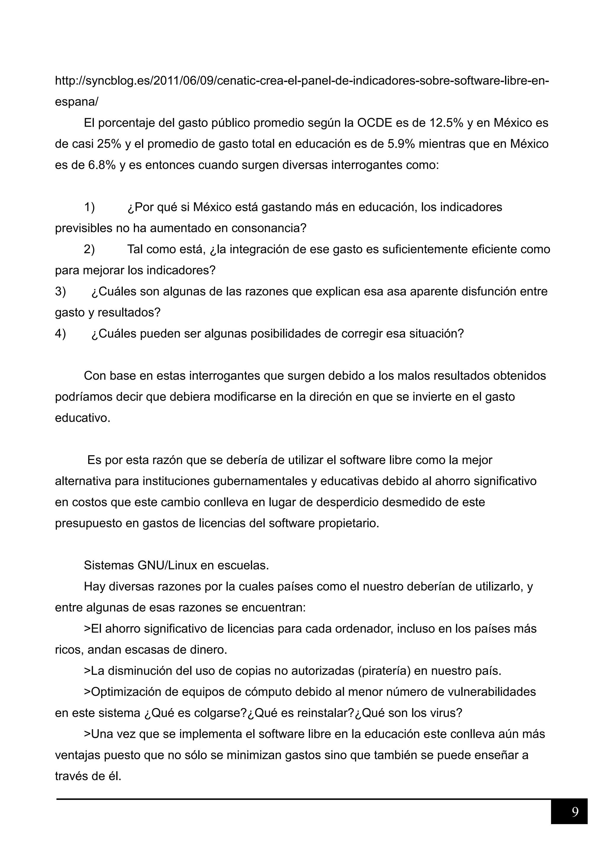 9
http://syncblog.es/2011/06/09/cenatic-crea-el-panel-de-indicadores-sobre-software-libre-en-
espana/
El porcentaje del gasto público promedio según la OCDE es de 12.5% y en México es
de casi 25% y el promedio de gasto total en educación es de 5.9% mientras que en México
es de 6.8% y es entonces cuando surgen diversas interrogantes como:
1) ¿Por qué si México está gastando más en educación, los indicadores
previsibles no ha aumentado en consonancia?
2) Tal como está, ¿la integración de ese gasto es suficientemente eficiente como
para mejorar los indicadores?
3) ¿Cuáles son algunas de las razones que explican esa asa aparente disfunción entre
gasto y resultados?
4) ¿Cuáles pueden ser algunas posibilidades de corregir esa situación?
Con base en estas interrogantes que surgen debido a los malos resultados obtenidos
podríamos decir que debiera modificarse en la direción en que se invierte en el gasto
educativo.
Es por esta razón que se debería de utilizar el software libre como la mejor
alternativa para instituciones gubernamentales y educativas debido al ahorro significativo
en costos que este cambio conlleva en lugar de desperdicio desmedido de este
presupuesto en gastos de licencias del software propietario.
Sistemas GNU/Linux en escuelas.
Hay diversas razones por la cuales países como el nuestro deberían de utilizarlo, y
entre algunas de esas razones se encuentran:
>El ahorro significativo de licencias para cada ordenador, incluso en los países más
ricos, andan escasas de dinero.
>La disminución del uso de copias no autorizadas (piratería) en nuestro país.
>Optimización de equipos de cómputo debido al menor número de vulnerabilidades
en este sistema ¿Qué es colgarse?¿Qué es reinstalar?¿Qué son los virus?
>Una vez que se implementa el software libre en la educación este conlleva aún más
ventajas puesto que no sólo se minimizan gastos sino que también se puede enseñar a
través de él.
 
