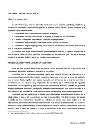 SOFTWARE LIBRE EN LA EDUCACION
¿Que es el software libre?
1
Es el sofware que, una vez obtenido puede ser usado, copiado, estudiado, modifiado y
reestribuido libremente. De modo mas preciso, el sofware libe se refiere a cuatro libertades que
posee los usuarios del sofware.
• La libertad de usar el programa con cualquier proposito.
• La libertad de estudiar como funcion el program, y adaptarlo a tus necesidades.
• El acceso al codigo de fuente es una condicion previa para esto.
• La libertad de distribuir copias con lo que puedes ayudar a tu veciono.
• La libertad de mejorar el programa y hacer publicas las mejoras a los demas, de modo que
toda la comunidad se veneficie.
El software libre suele estar disponible gratuitamente en internet, o a precio de coste de la
distribucion a travez de otros metodos; sin embargo no es obligtorio que sea asi y, aunque
conserve su carácter de libre, puede ser vendido comercialmente.
POR QUE USAR SOFTWARE LIBRE EN LA EDUCACION
Para dar una primera explicacion de porque utilizar software libre en la educación nos
remitiremos a la misma prcedencia de la educacion publica.
A medida que la civilizacion avanzaba, desde hace cientos de años, la informacion y el
conocimiento iban adquiriendo un valor importante hasta que se invento la forma de replicarlo
mas o menos fiable, rapida y con costes razonales con el invento de la imprnta se inicia el
crecimiento de una idustria muy importante: la industruia de la informacion ha ayudado
muchisimo a la divulgacion y popularizacion del conocimiento humano, tambien ha generado
efectos colaterales negativos: un mercado altamente descriminatorio. Solo podian acceder a la
informacion, y por su puesto al conocimiento humano, aquellos que tenian dinero para pagarla.
A medida que las civilaciones se hacian mas sofisticadas, espiecialmente despues de la
edad media, el acceso al conocimiento se hizo imprescindible, y la discriminacion del propo
mercado se hizo insostenible. Cuando los estados se icieron mas ricos, sobre todo las
democracias, se intento subsanar esa discriminacion en el acceso al conocimiento. Asi nacieron,
entre otras cosas, laa bibliotecas y la educacion publica. En otras palabras, la educación publica a
surgido como la forma de favorecer la copia y divulgacion de ya vasto conocimiento humano,
1 http://es.wikibooks.org/wiki/El_software_libre_en_la_educaci%C3%B3n/Teor%C3
2Oscar y Saul 2016
 