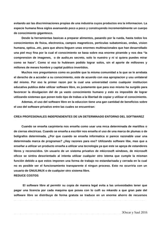 evitando asi las discriminaciones propias de una industria cuyos productos era la informacion. La
especie humana lleva siglos avansando poco a poco y construyendo incrementalmente un cuerpo
de conocimiento gigantesco.
Desde la herramientas basicas a preparar alimentos, pasando por la rueda, hasta todos los
conocimientos de fisica, electronica, campos magneticos, perticulas subatomicas, ondas, vision
humana, optica...etc, para que ahora lleguen unas enormes multinacionales que han desarrollado
una piel muy fina por la cual el conocimiento se basa sobre esa enorme piramide y nos dea “la
comprension de imagenes, o de audio,es secreto, solo lo nuestro y ni si quiera puedes mirar
como se hace”. Como si eso lo hubiesen podido lograr solos, sin el aporte de millosnes y
millones de meses hombre y capital publico invertidos.
Muchos nos preguntamos como es posible que la misma comunidad a la que se le arrebata
el derecho de a acceder a su conocimiento, este de acuerdo con esa apropiacion y usu unilateral
del mismo. Por eso la primer razon por la cual una universidad como cualquier institucion
educativa publica debe utilizar software libre, es justamente que para eso mismo ha surgido para
favorecer la divulgacion del de ya vasto conocimiento humano y esto es imposible de lograr
utilizando sistemas que ponen todo tipo de trabas a la libertad de copiar y utilizar el conocimiento.
Ademas, el uso del software libre en la educcion tiene una gan cantidad de beneficios sobre
el uso del software privativo entre las cuales se encuentran:
CREA PROFESIONALES INDEPENDIENTES DE UN DETERMINADO ENTORNO DEL SOFTWAREZ
Cuando se enseña carpinteria nos enseña como usar una mrca determinada de martillos o
de cierras electricas. Cuando se enseña a escribir nos enseña el uso de una marca de plumas o de
boligrafos determinada. ¿Por que cuando se enseña informatica si parece razonable usar una
determinada marca de programas? ¿Hay razones para eso? Utilizando software libe, mas que a
enseñar a utilizar un producto enseña a utilizar una tecnologia ya que este se apoya de estanderes
libres y reconocidos. Un usuario de un sistema privativo de mkicrosoft windows, de microsoft
oficce se sintira desorientado al intenta utilizar cualquier otro istema que cumple la misman
función debido a que estos imponen una forma de trabajo no estandarisada y cerrada en la cual
no es posible ver el funcionamiento transparente d ningun proceso. Esto no ocurriria con un
usuario de GNU/LINUX o de cualquier otro sistema libre.
REDUCE COSTOS
El software libre al permitir su copia de manera legal evita a las univesidades tener que
pagar una licencia por cada maquina que posea con lo culñ su mkando a que gran pate del
software libre se distribuye de forma gratuta se traduce en un enorme ahorro de recusrsos
3Oscar y Saul 2016
 