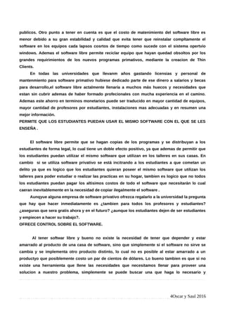 publicos. Otro punto a tener en cuenta es que el costo de matenimiento del software libre es
menor debido a su gran estabilidad y calidad que evita tener que reinstalar compltamente el
software en los equipos cada lapsos cosrtos de tiempo como sucede con el sistema opertvio
windows. Ademas el software libre permite reciclar equipo que hayan quedad obsoltos por los
grandes requirimientos de los nuevos programas primativos, mediante la creacion de Thin
Clients.
En todas las universidades que llevanm años gastando licensias y personal de
mantenmiento para software primativo hubiese dedicado parte de ese dinero a salarios y becas
para desarrollo,el software libre actalmente llenaría a muchos más huecos y necesidades que
estan sin cubrir ademas de haber formado profecionales con mucha experiencia en el camino.
Ademas este ahorro en terminos monetarios puede ser traducido en mayor cantidad de equipos,
mayor cantidad de profesores por estudiantes, instalaciones mas adecuadas y en resumen una
mejor información.
PERMITE QUE LOS ESTUDIANTES PUEDAN USAR EL MISMO SOFTWARE CON EL QUE SE LES
ENSEÑA .
El software libre permite que se hagan copias de los programas y se distribuyan a los
estudiantes de forma legal, lo cual tiene un doble efecto positivo, ya que ademas de permitir que
los estudiantes puedan utilizar el mismo software que utilizan en los talleres en sus casas. En
cambio si se utiliza software privativo se está incitrando a los estudiantes a que cometan un
delito ya que es logico que los estudiantes quieran poseer el mismo software que utilizan los
talleres para poder estudiar o realizar las practicas en su hogar, tambien es logico que no todos
los estudiantes puedan pagar los altisimos costos de todo el software que necesitarán lo cual
caeran inevitablemente en la necesidad de copiar ilegalmente el software .
Aunqyue alguna empresa de software privativo ofrezca regalarlo a la universidad la pregunta
que hay que hacer inmediatamente es ¿tambien para todos los profesores y estudiantes?
¿aseguras que sera gratis ahora y en el futuro? ¿aunque los estudiantes dejen de ser estudiantes
y empiecen a hacer su trabajo?.
OFRECE CONTROL SOBRE EL SOFTWARE.
Al tener softwar libre y bueno no existe la necesidad de tener que depender y estar
amarrado al producto de una casa de software, sino que simplemente si el software no sirve se
cambia y se implementa otro producto distinto, lo cual no es posible al estar amarrado a un
productyo que posiblemente costo un par de cientos de dólares. Lo bueno tambien es que si no
existe una herramienta que llene las necesidades que necesitamos llenar para proveer una
solucion a nuestro problema, simplemente se puede buscar una que haga lo necesario y
4Oscar y Saul 2016
 