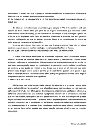 modificamos la misma para que se adapte a nuestras necesidades. Con lo cual se promueve la
industria local del software se contribuye al software libre.
ES EL FUTURO DE LA INFORMATICA A LO QUE DEBERIA APUNTAR UNA UNIVERSIDAD DEL
SIGLO XXI.
Es falso que todo el mercado sea windows, por ejemplo el 77% de los celulares web son
apache, es decir software libre gran parte de los mejores informaticos que formamos exstan
desarrollando estos servidores y quizas cobramdo un poco mejor, ya que no obligan a gastos de
licencias a sus empresas ahora todos los estudios revelan que el software libre esta ganando
mercado rapidamente, asi que en realidad se desea formar a los profesionales del futuro, se
deberia apostar claramente el software libre.
A menos que estemos interesados en que toda la programacionse haga solo en paises
asiaticos pagando salarios muchos mas bajos, como las zapatillas Made in Taiwan.
ES UNA BUENA HERRAMIENTA DE APRENDISAJE EN EL AREA DE INFORMATICA.
El uso de open source permite que los estudiantes hagan uso de su creatividad e ingenio
tomando software ya existente desarmandolo, modificandolo y rearmandolo, creando mejor
software y mejorando el entendimiento de los conceptos de programacion usados hoy en dia. Lo
cual es un valor agregado, ya que los estudiantes de programacion pueden trabajar con software
ya existente y que puede ser similar al que tenga usar o crear en el momento que sean
profesionales. El open source tambien permite que los estudiantes puedan saber que es lo que
hace en verdad funcionar a la computadora, como trabaja los procesos internos y que haga la
computadora en cada momento de su operación.
-LA PREGUNTA MAS DIFICIL
A lo largo de este texto hemos estado tratando de responder a la pregunta ¿porque debe
usarse software libre en la educacion?, pero tal vez la pregunta mas importante sea ¿por que usar
software privativo?. Es muy dificil, por no decir imposible, encontrar una justificacion adecuada y
coherente a la necesidad de usar sistemas y programas privativos en la univesidades. No creo
que deba ser nuestra preocupacion de unos pocos millonarios los mas ricos del planeta, pueden
seguir incrementando sus fortunas. O que unas opocas empresas puedan seguir manteniendo su
mercado monopolico (en el sentido que no hay libertad de contratar sevicios de mantenimiento
con otras empresas). Si la practicas de un estudiantes puedan ser desarrollados completamente
en un sistema libre, no hay excusa para seguir usando sistemas privativos que no respetan
estandares.
5Oscar y Saul 2016
 