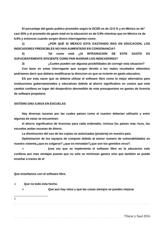 El porcentaje del gasto publico promedio según la OCDE es de 12.5 % y en México es de4
casi 25% y el promedio de gasto total en la educacion es de 5.9% mientras que en México es de
6.8% y entonces cuando surgen divers interrogantes como:
1) ¿POR QUÉ SI MÉXICO ESTA GASTANDO MAS EN EDUCACION, LOS
INDICADORES PREDICIBLES NO HAN AUMENTADO EN CONSONANCIA?
2) Tal como está ¿lA INTEGRACION DE ESTE GASTO ES
SUFUCIENTEMENTE EFICIENTE COMO PAR MJORAR LOS INDICADORES?
3) ¿Cueles pueden ser algunas posibilidades de corregir esta situacion?
Con base en estas interrogante que surgen devido a los malos resultados obtenidos
podriamos decir que debiera modificarse la direccion en que se invierte en gasto educativo.
ES por esta razon que se deberia utilizar el software libre como la mejor alternativa para
instituciones gubernamentales y educativas debido al ahorro significativo en costos que este
cambio conlleva en lugar del desperdicio desmedido de este presupuestos en gastos de licencia
de software propetario.
SISTEMS GNU /LINUX EN ESCUELAS
Hay diversas razones por las cuales paises como el nuestro deberian utilizarlo y entre
algunas de estas se encuentran:
el ahorro significativo de licencias para cada ordenador, incluso los paises mas ricos, las
escuelas andan escasas de dinero.
La disminucion del uso de las copias no autorizadas (pirateria) en nuestro pais.
Optimizacion de los equipos de computo debido al menor numero de vulnerabilidades en
nuestro sistema.¿que es colgarse? ¿que es reinstalar?¿que son los gemidos virus?.
➢ |una vez que se implementa el software libre en la educacion este
conlleva aun mas ventajas puesto que no solo se minimzan gastos sino que tambien se puede
enseñar a traves de el
Que enseñamos con el software libre.
➢ Que no todo esta hecho.
➢ Que aun hay retos y que las cosas siempre se pueden mejorar
4
7Oscar y Saul 2016
 