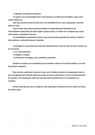 • A adoptar una postura costuctiva.
°A coperar con la comunidad local e internacional, sin distincion de edades, razas, nivel
social, titulos, etc.
°Que hay muchas formas de acercarse a la verdad/perfeción y que cada grupo o persona
aporta la suya
°Que lo mejor para cada quien/comunidad se escoge librmente deacuerdo a las
necessidades/ espectativas de cada sujeto o grupo social, y no debe ser un impusto por casas
comerciales o estandares externos.
°La posibilidad de asprender de otros y que otros puedan aprender de nosotros. Nadie es
todo podeoso o autosuficiente por completo.
°A propagar el conocimiento de foma libre (Básicamente lo que se trata de hacer cuando uno
da una clase).
° La no discriminacion.
°A trabajar en equipo.
° La libertad de investigar, crear, modificar y aprender.
Tambie les enseña a los estudiantes que el modelo a imitar es el servicio público y no el de
los grandes magnates.
Para concluir, cabe hacer mencion de que con el softwar privativo la computadora hace lo
que el propietario del software quiere que haga no lo que usted desea y en las escuelas deberian
de enseñar a los estudiantes estilos de vida que fueren benificiosos en la sociedad en su
conjunto.
Al final usted decide cual es la o cion mas viable para la educación de sus hijos y el futuroṕ
de nuestro país.
8Oscar y Saul 2016
 
