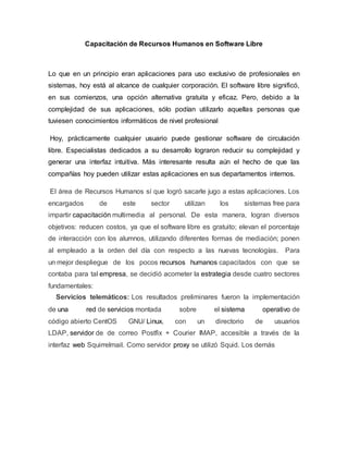 Capacitación de Recursos Humanos en Software Libre
Lo que en un principio eran aplicaciones para uso exclusivo de profesionales en
sistemas, hoy está al alcance de cualquier corporación. El software libre significó,
en sus comienzos, una opción alternativa gratuita y eficaz. Pero, debido a la
complejidad de sus aplicaciones, sólo podían utilizarlo aquellas personas que
tuviesen conocimientos informáticos de nivel profesional
Hoy, prácticamente cualquier usuario puede gestionar software de circulación
libre. Especialistas dedicados a su desarrollo lograron reducir su complejidad y
generar una interfaz intuitiva. Más interesante resulta aún el hecho de que las
compañías hoy pueden utilizar estas aplicaciones en sus departamentos internos.
El área de Recursos Humanos sí que logró sacarle jugo a estas aplicaciones. Los
encargados de este sector utilizan los sistemas free para
impartir capacitación multimedia al personal. De esta manera, logran diversos
objetivos: reducen costos, ya que el software libre es gratuito; elevan el porcentaje
de interacción con los alumnos, utilizando diferentes formas de mediación; ponen
al empleado a la orden del día con respecto a las nuevas tecnologías. Para
un mejor despliegue de los pocos recursos humanos capacitados con que se
contaba para tal empresa, se decidió acometer la estrategia desde cuatro sectores
fundamentales:
Servicios telemáticos: Los resultados preliminares fueron la implementación
de una red de servicios montada sobre el sistema operativo de
código abierto CentOS GNU/ Linux, con un directorio de usuarios
LDAP, servidor de de correo Postfix + Courier IMAP, accesible a través de la
interfaz web Squirrelmail. Como servidor proxy se utilizó Squid. Los demás
 