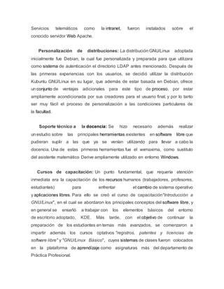 Servicios telemáticos como la intranet, fueron instalados sobre el
conocido servidor Web Apache.
Personalización de distribuciones: La distribución GNU/Linux adoptada
inicialmente fue Debian, la cual fue personalizada y preparada para que utilizara
como sistema de autenticación el directorio LDAP antes mencionado. Después de
las primeras experiencias con los usuarios, se decidió utilizar la distribución
Kubuntu GNU/Linux en su lugar, que además de estar basada en Debian, ofrece
un conjunto de ventajas adicionales para este tipo de proceso, por estar
ampliamente acondicionada por sus creadores para el usuario final, y por lo tanto
ser muy fácil el proceso de personalización a las condiciones particulares de
la facultad.
Soporte técnico a la docencia: Se hizo necesario además realizar
un estudio sobre las principales herramientas existentes en software libre que
pudieran suplir a las que ya se venían utilizando para llevar a cabo la
docencia. Una de estas primeras herramientas fue el wxmaxima, como sustituto
del asistente matemático Derive ampliamente utilizado en entorno Windows.
Cursos de capacitación: Un punto fundamental, que requería atención
inmediata era la capacitación de los recursos humanos (trabajadores, profesores,
estudiantes) para enfrentar el cambio de sistema operativo
y aplicaciones libres. Para ello se creó el curso de capacitación"Introducción a
GNU/Linux", en el cual se abordaron los principales conceptos del software libre, y
en general se enseñó a trabajar con los elementos básicos del entorno
de escritorio adoptado, KDE. Más tarde, con el objetivo de continuar la
preparación de los estudiantes en temas más avanzados, se comenzaron a
impartir además los cursos optativos "registros, patentes y licencias de
software libre" y "GNU/Linux Básico", cuyos sistemas de clases fueron colocados
en la plataforma de aprendizaje como asignaturas más del departamento de
Práctica Profesional.
 