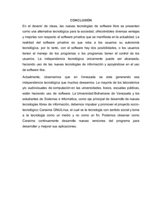 CONCLUSIÓN
En el devenir de ideas, las nuevas tecnologías de software libre se presentan
como una alternativa tecnológica para la sociedad, ofreciéndoles diversas ventajas
y mejorías con respecto al software privativo que se manifiesta en la actualidad. La
realidad del software privativo es que roba a los usuarios su autonomía
tecnológica, por lo tanto, con el software hay dos posibilidades, o los usuarios
tienen el manejo de los programas o los programas tienen el control de los
usuarios. La independencia tecnológica únicamente puede ser alcanzada,
haciendo uso de las nuevas tecnologías de información y apoyándose en el uso
de software libe.
Actualmente, observamos que en Venezuela se esta generando esa
independencia tecnológica que muchos deseamos. La mayoría de los laboratorios
y/o audiovisuales de computación en las universidades, liceos, escuelas públicas,
están haciendo uso de software. La Universidad Bolivariana de Venezuela y los
estudiantes de Sistemas e Informática, como eje principal de desarrollo de nuevas
tecnologías libres de información, debemos impulsar y promover el proyecto socio-
tecnológico Canaima GNU/Linux, el cual ve la tecnología con sentido social y toma
a la tecnología como un medio y no como un fin. Podemos observar como
Canaima continuamente desarrolla nuevas versiones del programa para
desarrollar y mejorar sus aplicaciones.
 