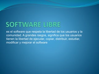 es el software que respeta la libertad de los usuarios y la
comunidad. A grandes rasgos, significa que los usuarios
tienen la libertad de ejecutar, copiar, distribuir, estudiar,
modificar y mejorar el software
 