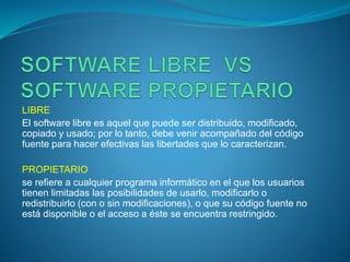 LIBRE
El software libre es aquel que puede ser distribuido, modificado,
copiado y usado; por lo tanto, debe venir acompañado del código
fuente para hacer efectivas las libertades que lo caracterizan.
PROPIETARIO
se refiere a cualquier programa informático en el que los usuarios
tienen limitadas las posibilidades de usarlo, modificarlo o
redistribuirlo (con o sin modificaciones), o que su código fuente no
está disponible o el acceso a éste se encuentra restringido.
 