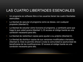 LAS CUATRO LIBERTADES ESENCIALES
• Un programa es software libre si los usuarios tienen las cuatro libertades
esenciales:
• La libertad de ejecutar el programa como se desea, con cualquier
propósito (libertad 0).
• La libertad de estudiar cómo funciona el programa, y cambiarlo para que
haga lo que usted quiera (libertad 1). El acceso al código fuente es una
condición necesaria para ello.
• La libertad de redistribuir copias para ayudar a su prójimo (libertad 2).
• La libertad de distribuir copias de sus versiones modificadas a terceros
(libertad 3). Esto le permite ofrecer a toda la comunidad la oportunidad de
beneficiarse de las modificaciones. El acceso al código fuente es una
condición necesaria para ello.
 