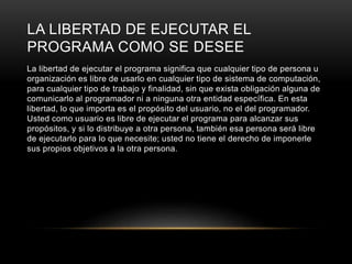 LA LIBERTAD DE EJECUTAR EL
PROGRAMA COMO SE DESEE
La libertad de ejecutar el programa significa que cualquier tipo de persona u
organización es libre de usarlo en cualquier tipo de sistema de computación,
para cualquier tipo de trabajo y finalidad, sin que exista obligación alguna de
comunicarlo al programador ni a ninguna otra entidad específica. En esta
libertad, lo que importa es el propósito del usuario, no el del programador.
Usted como usuario es libre de ejecutar el programa para alcanzar sus
propósitos, y si lo distribuye a otra persona, también esa persona será libre
de ejecutarlo para lo que necesite; usted no tiene el derecho de imponerle
sus propios objetivos a la otra persona.
 