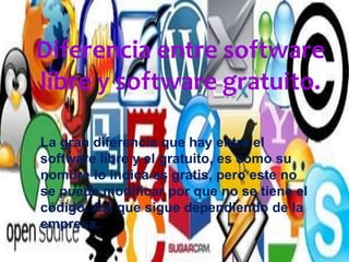 Diferencia entre software
libre y software gratuito.
La gran diferencia que hay entre el
software libre y el gratuito, es como su
nombre lo indica es gratis, pero este no
se puede modificar por que no se tiene el
código. Así que sigue dependiendo de la
empresa.
 