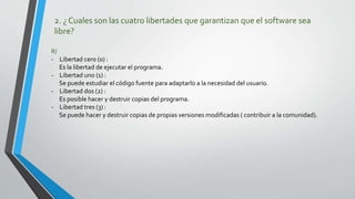 2. ¿ Cuales son las cuatro libertades que garantizan que el software sea
libre?
R/
- Libertad cero (0) :
Es la libertad de ejecutar el programa.
- Libertad uno (1) :
Se puede estudiar el código fuente para adaptarlo a la necesidad del usuario.
- Libertad dos (2) :
Es posible hacer y destruir copias del programa.
- Libertad tres (3) :
Se puede hacer y destruir copias de propias versiones modificadas ( contribuir a la comunidad).
 