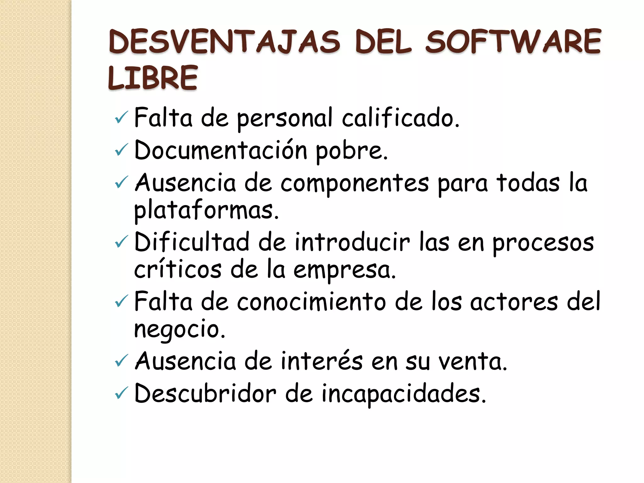 DESVENTAJAS DEL SOFTWARE
LIBRE
 Falta de personal calificado.
 Documentación pobre.
 Ausencia de componentes para todas la
plataformas.
 Dificultad de introducir las en procesos
críticos de la empresa.
 Falta de conocimiento de los actores del
negocio.
 Ausencia de interés en su venta.
 Descubridor de incapacidades.
 