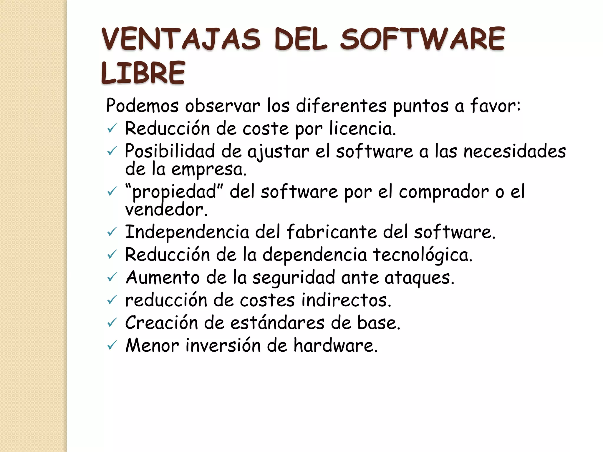 VENTAJAS DEL SOFTWARE
LIBRE
Podemos observar los diferentes puntos a favor:
 Reducción de coste por licencia.
 Posibilidad de ajustar el software a las necesidades
de la empresa.
 “propiedad” del software por el comprador o el
vendedor.
 Independencia del fabricante del software.
 Reducción de la dependencia tecnológica.
 Aumento de la seguridad ante ataques.
 reducción de costes indirectos.
 Creación de estándares de base.
 Menor inversión de hardware.
 