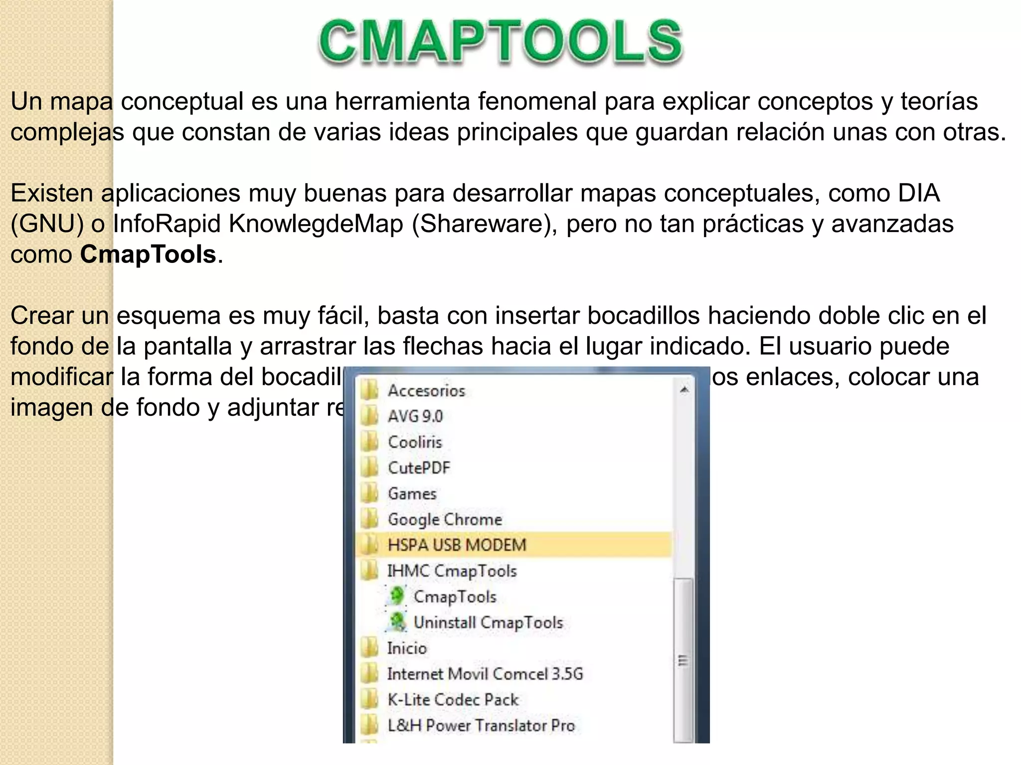 Un mapa conceptual es una herramienta fenomenal para explicar conceptos y teorías
complejas que constan de varias ideas principales que guardan relación unas con otras.
Existen aplicaciones muy buenas para desarrollar mapas conceptuales, como DIA
(GNU) o InfoRapid KnowlegdeMap (Shareware), pero no tan prácticas y avanzadas
como CmapTools.
Crear un esquema es muy fácil, basta con insertar bocadillos haciendo doble clic en el
fondo de la pantalla y arrastrar las flechas hacia el lugar indicado. El usuario puede
modificar la forma del bocadillo, el tipo de fuente, la forma de los enlaces, colocar una
imagen de fondo y adjuntar recursos a cada forma.
 