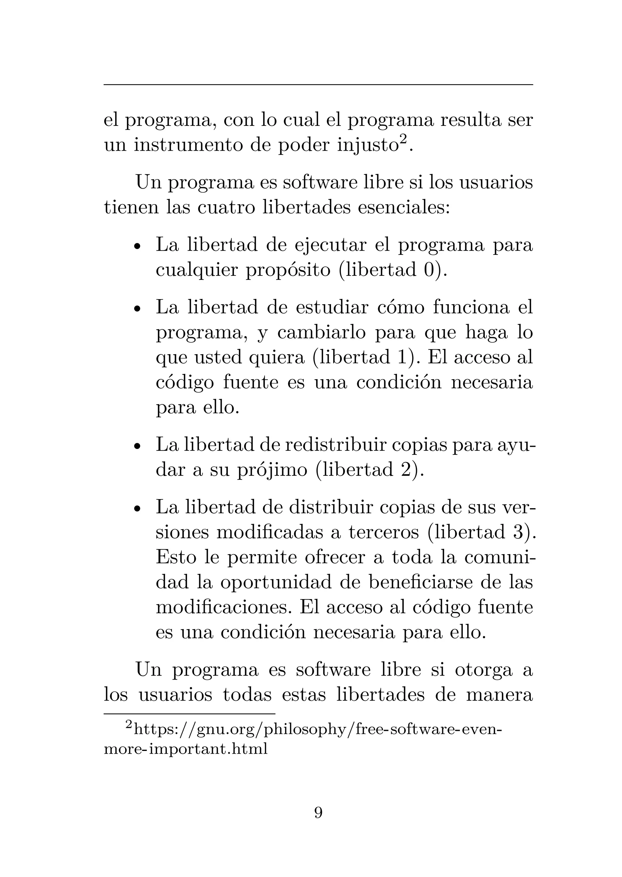 el programa, con lo cual el programa resulta ser
un instrumento de poder injusto2
.
Un programa es software libre si los usuarios
tienen las cuatro libertades esenciales:
• La libertad de ejecutar el programa para
cualquier propósito (libertad 0).
• La libertad de estudiar cómo funciona el
programa, y cambiarlo para que haga lo
que usted quiera (libertad 1). El acceso al
código fuente es una condición necesaria
para ello.
• La libertad de redistribuir copias para ayu-
dar a su prójimo (libertad 2).
• La libertad de distribuir copias de sus ver-
siones modificadas a terceros (libertad 3).
Esto le permite ofrecer a toda la comuni-
dad la oportunidad de beneficiarse de las
modificaciones. El acceso al código fuente
es una condición necesaria para ello.
Un programa es software libre si otorga a
los usuarios todas estas libertades de manera
2https://gnu.org/philosophy/free-software-even-
more-important.html
9
 
