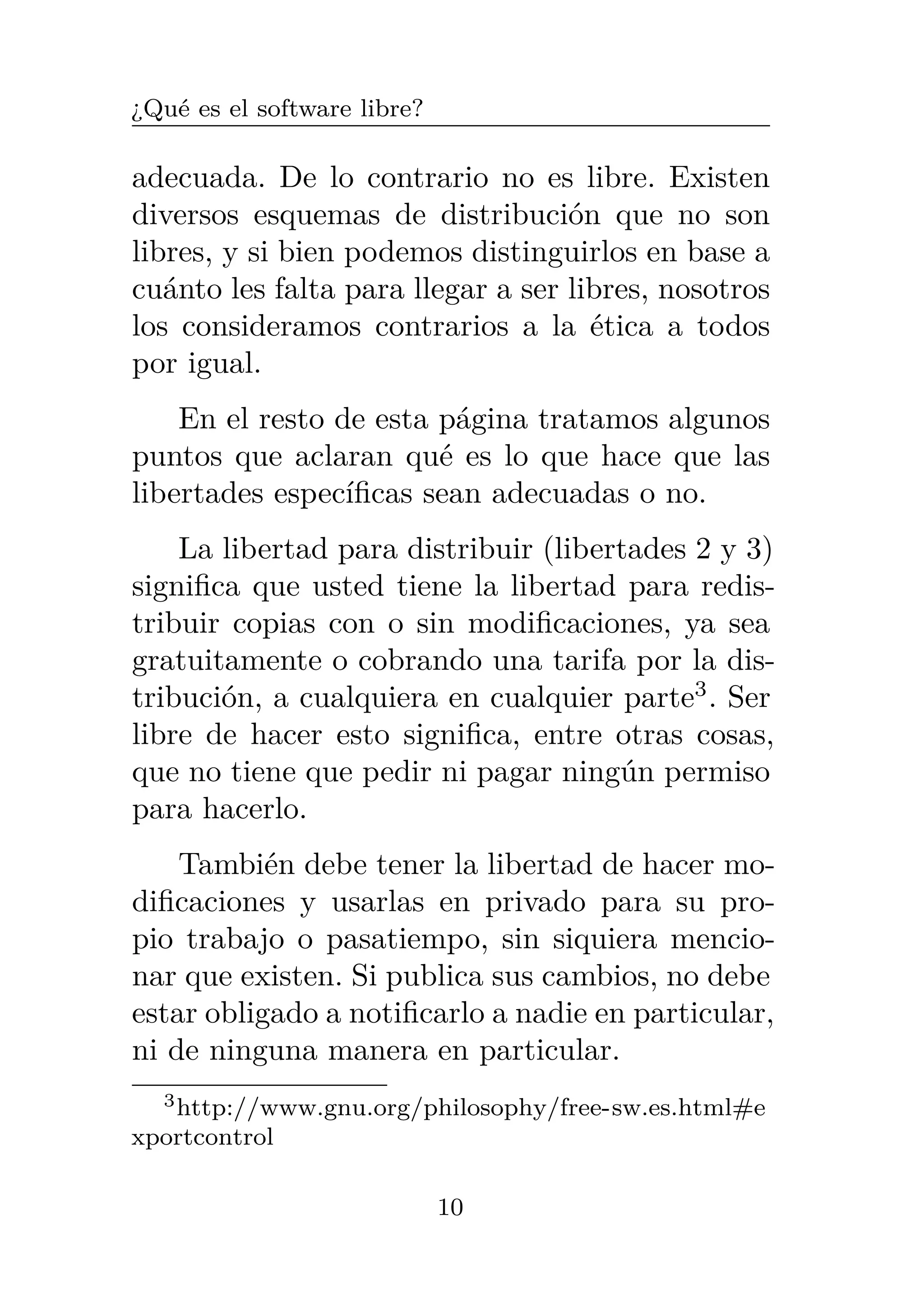 ¿Qué es el software libre?
adecuada. De lo contrario no es libre. Existen
diversos esquemas de distribución que no son
libres, y si bien podemos distinguirlos en base a
cuánto les falta para llegar a ser libres, nosotros
los consideramos contrarios a la ética a todos
por igual.
En el resto de esta página tratamos algunos
puntos que aclaran qué es lo que hace que las
libertades específicas sean adecuadas o no.
La libertad para distribuir (libertades 2 y 3)
significa que usted tiene la libertad para redis-
tribuir copias con o sin modificaciones, ya sea
gratuitamente o cobrando una tarifa por la dis-
tribución, a cualquiera en cualquier parte3
. Ser
libre de hacer esto significa, entre otras cosas,
que no tiene que pedir ni pagar ningún permiso
para hacerlo.
También debe tener la libertad de hacer mo-
dificaciones y usarlas en privado para su pro-
pio trabajo o pasatiempo, sin siquiera mencio-
nar que existen. Si publica sus cambios, no debe
estar obligado a notificarlo a nadie en particular,
ni de ninguna manera en particular.
3http://www.gnu.org/philosophy/free-sw.es.html#e
xportcontrol
10
 