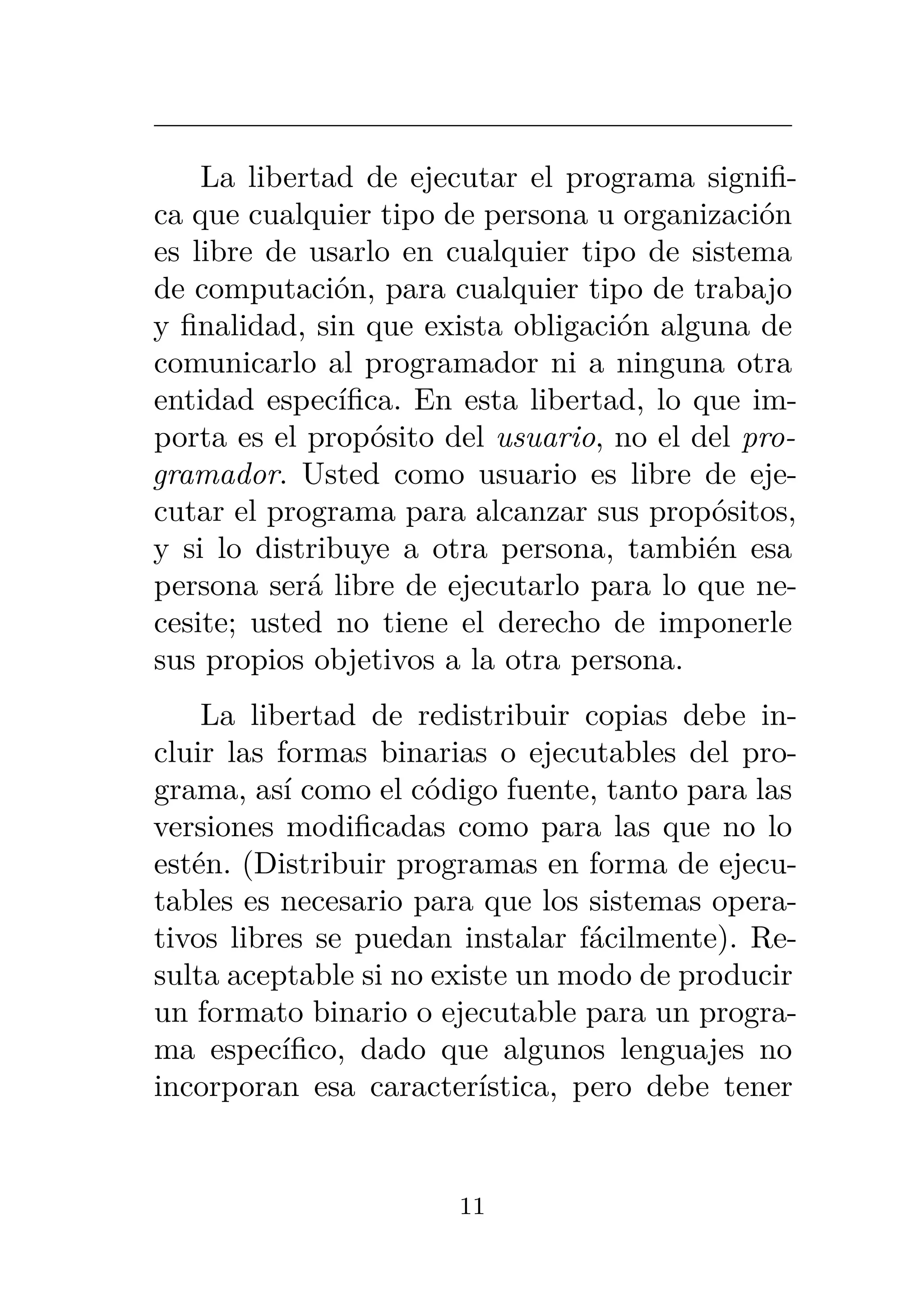 La libertad de ejecutar el programa signifi-
ca que cualquier tipo de persona u organización
es libre de usarlo en cualquier tipo de sistema
de computación, para cualquier tipo de trabajo
y finalidad, sin que exista obligación alguna de
comunicarlo al programador ni a ninguna otra
entidad específica. En esta libertad, lo que im-
porta es el propósito del usuario, no el del pro-
gramador. Usted como usuario es libre de eje-
cutar el programa para alcanzar sus propósitos,
y si lo distribuye a otra persona, también esa
persona será libre de ejecutarlo para lo que ne-
cesite; usted no tiene el derecho de imponerle
sus propios objetivos a la otra persona.
La libertad de redistribuir copias debe in-
cluir las formas binarias o ejecutables del pro-
grama, así como el código fuente, tanto para las
versiones modificadas como para las que no lo
estén. (Distribuir programas en forma de ejecu-
tables es necesario para que los sistemas opera-
tivos libres se puedan instalar fácilmente). Re-
sulta aceptable si no existe un modo de producir
un formato binario o ejecutable para un progra-
ma específico, dado que algunos lenguajes no
incorporan esa característica, pero debe tener
11
 