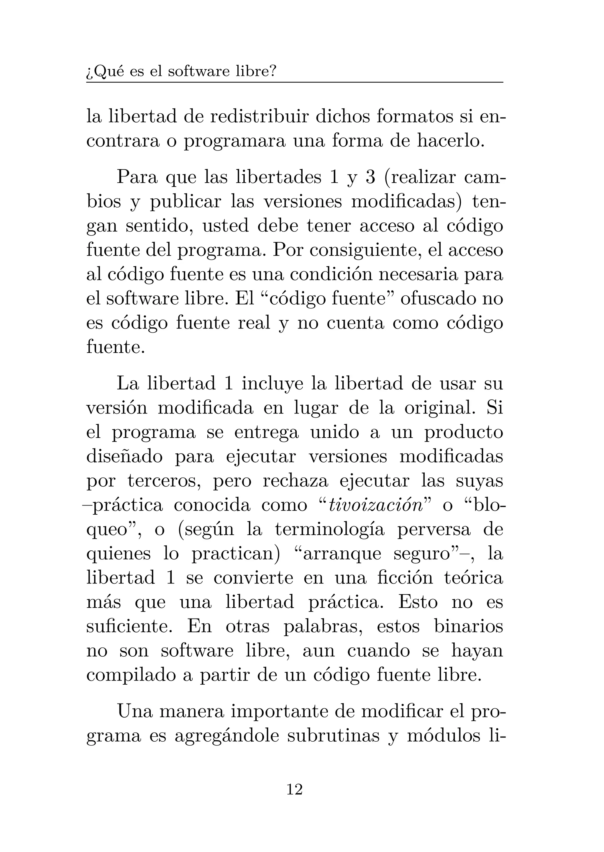 ¿Qué es el software libre?
la libertad de redistribuir dichos formatos si en-
contrara o programara una forma de hacerlo.
Para que las libertades 1 y 3 (realizar cam-
bios y publicar las versiones modificadas) ten-
gan sentido, usted debe tener acceso al código
fuente del programa. Por consiguiente, el acceso
al código fuente es una condición necesaria para
el software libre. El “código fuente” ofuscado no
es código fuente real y no cuenta como código
fuente.
La libertad 1 incluye la libertad de usar su
versión modificada en lugar de la original. Si
el programa se entrega unido a un producto
diseñado para ejecutar versiones modificadas
por terceros, pero rechaza ejecutar las suyas
–práctica conocida como “tivoización” o “blo-
queo”, o (según la terminología perversa de
quienes lo practican) “arranque seguro”–, la
libertad 1 se convierte en una ficción teórica
más que una libertad práctica. Esto no es
suficiente. En otras palabras, estos binarios
no son software libre, aun cuando se hayan
compilado a partir de un código fuente libre.
Una manera importante de modificar el pro-
grama es agregándole subrutinas y módulos li-
12
 