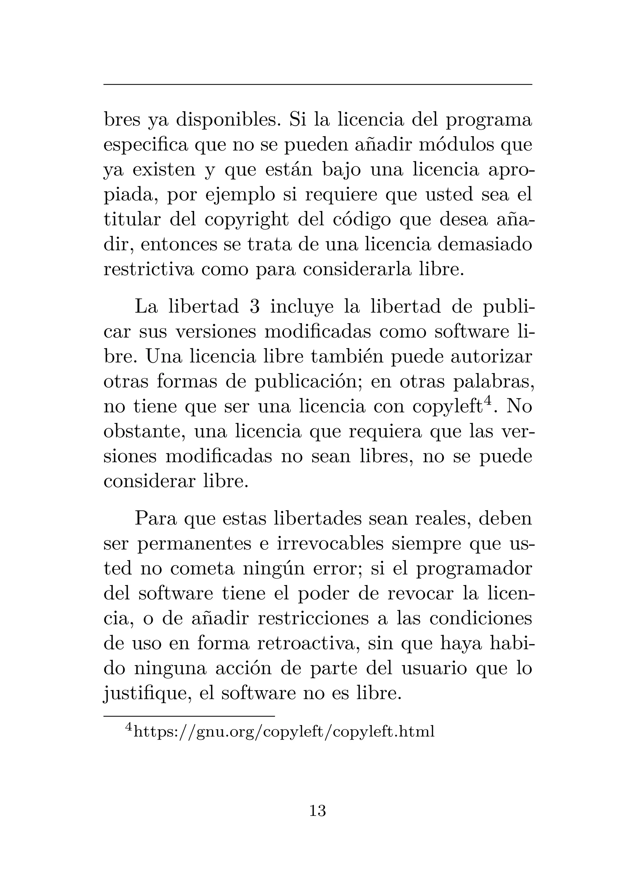 bres ya disponibles. Si la licencia del programa
especifica que no se pueden añadir módulos que
ya existen y que están bajo una licencia apro-
piada, por ejemplo si requiere que usted sea el
titular del copyright del código que desea aña-
dir, entonces se trata de una licencia demasiado
restrictiva como para considerarla libre.
La libertad 3 incluye la libertad de publi-
car sus versiones modificadas como software li-
bre. Una licencia libre también puede autorizar
otras formas de publicación; en otras palabras,
no tiene que ser una licencia con copyleft4
. No
obstante, una licencia que requiera que las ver-
siones modificadas no sean libres, no se puede
considerar libre.
Para que estas libertades sean reales, deben
ser permanentes e irrevocables siempre que us-
ted no cometa ningún error; si el programador
del software tiene el poder de revocar la licen-
cia, o de añadir restricciones a las condiciones
de uso en forma retroactiva, sin que haya habi-
do ninguna acción de parte del usuario que lo
justifique, el software no es libre.
4https://gnu.org/copyleft/copyleft.html
13
 