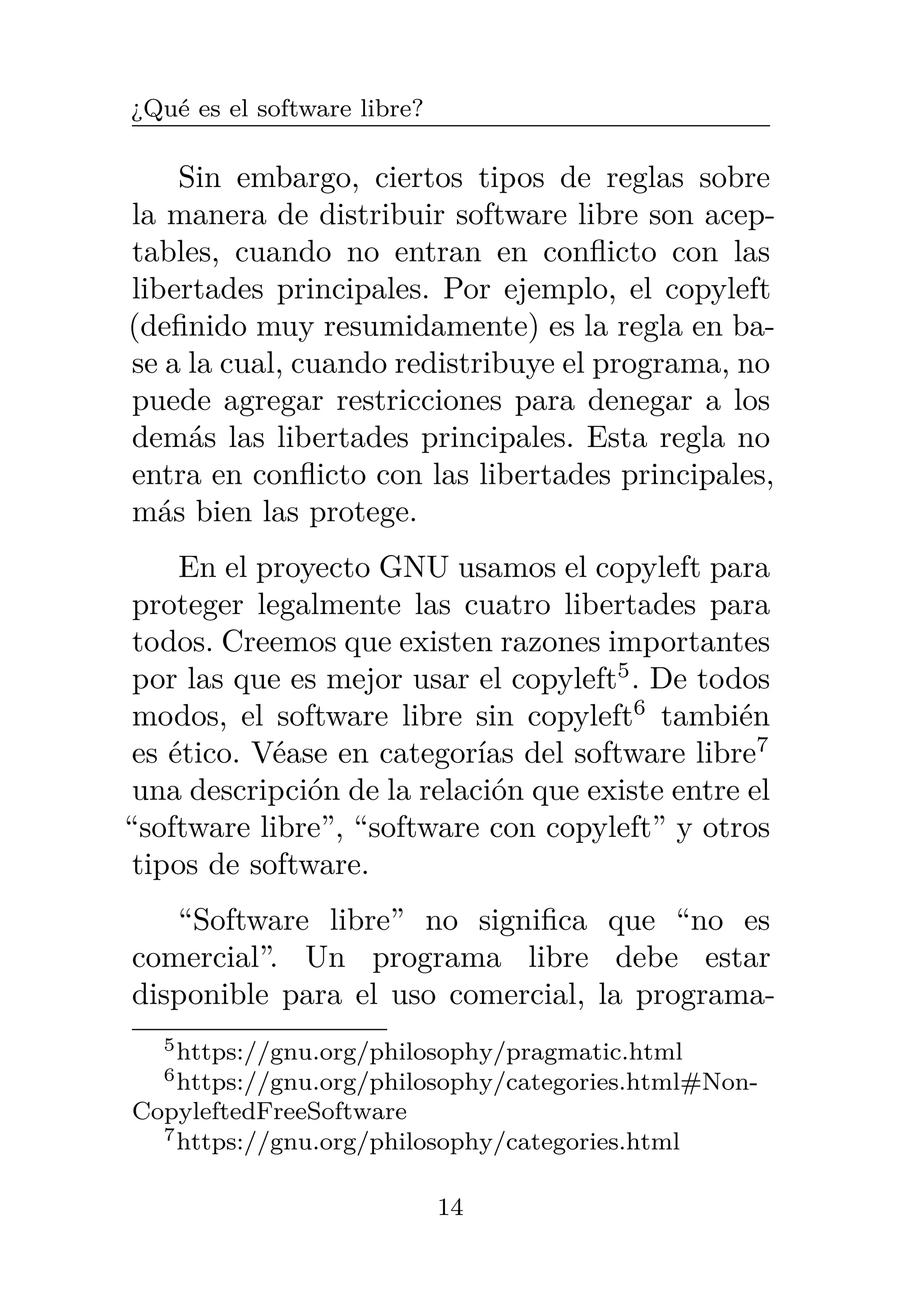 ¿Qué es el software libre?
Sin embargo, ciertos tipos de reglas sobre
la manera de distribuir software libre son acep-
tables, cuando no entran en conflicto con las
libertades principales. Por ejemplo, el copyleft
(definido muy resumidamente) es la regla en ba-
se a la cual, cuando redistribuye el programa, no
puede agregar restricciones para denegar a los
demás las libertades principales. Esta regla no
entra en conflicto con las libertades principales,
más bien las protege.
En el proyecto GNU usamos el copyleft para
proteger legalmente las cuatro libertades para
todos. Creemos que existen razones importantes
por las que es mejor usar el copyleft5
. De todos
modos, el software libre sin copyleft6
también
es ético. Véase en categorías del software libre7
una descripción de la relación que existe entre el
“software libre”, “software con copyleft” y otros
tipos de software.
“Software libre” no significa que “no es
comercial”. Un programa libre debe estar
disponible para el uso comercial, la programa-
5https://gnu.org/philosophy/pragmatic.html
6https://gnu.org/philosophy/categories.html#Non-
CopyleftedFreeSoftware
7https://gnu.org/philosophy/categories.html
14
 