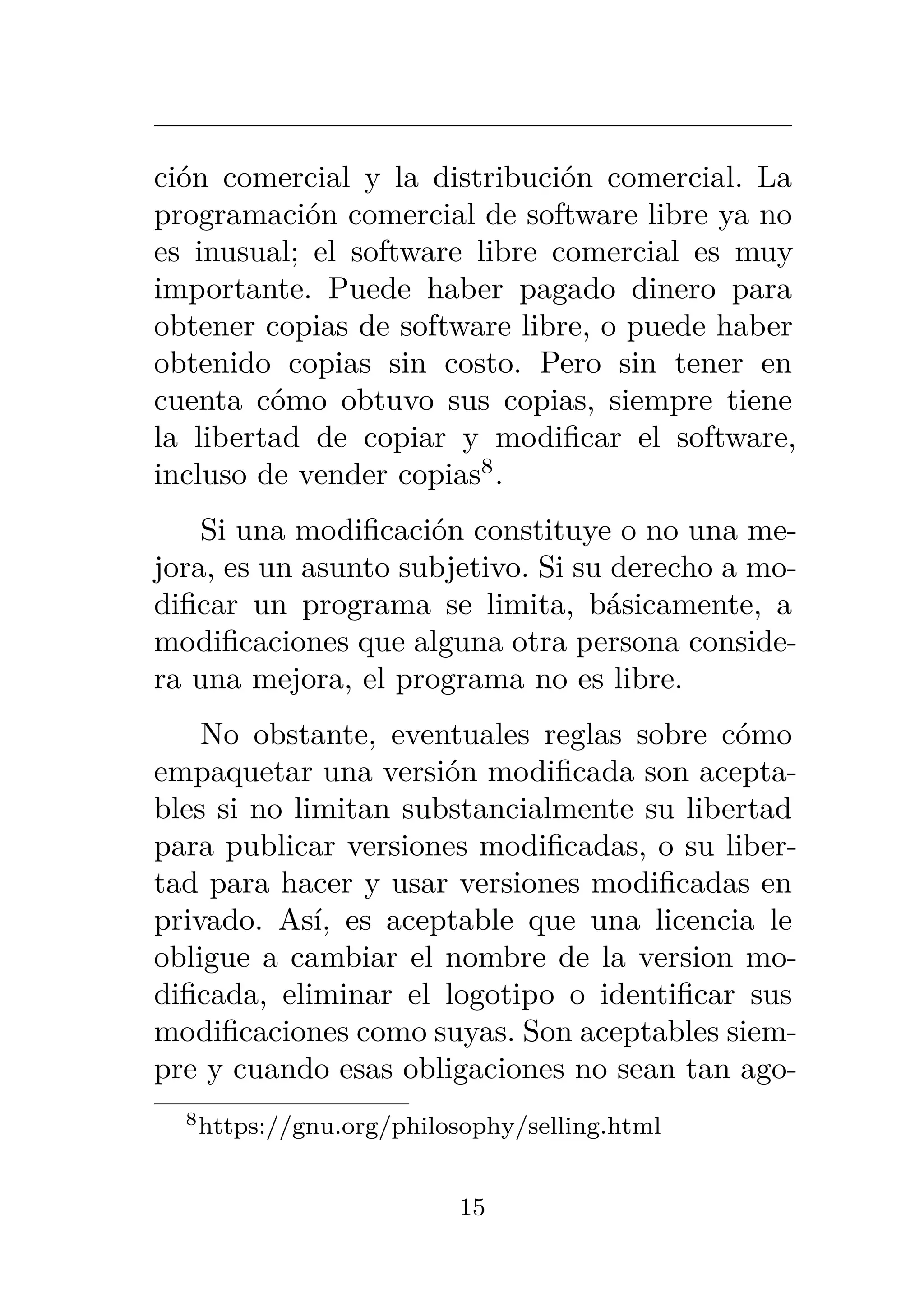 ción comercial y la distribución comercial. La
programación comercial de software libre ya no
es inusual; el software libre comercial es muy
importante. Puede haber pagado dinero para
obtener copias de software libre, o puede haber
obtenido copias sin costo. Pero sin tener en
cuenta cómo obtuvo sus copias, siempre tiene
la libertad de copiar y modificar el software,
incluso de vender copias8
.
Si una modificación constituye o no una me-
jora, es un asunto subjetivo. Si su derecho a mo-
dificar un programa se limita, básicamente, a
modificaciones que alguna otra persona conside-
ra una mejora, el programa no es libre.
No obstante, eventuales reglas sobre cómo
empaquetar una versión modificada son acepta-
bles si no limitan substancialmente su libertad
para publicar versiones modificadas, o su liber-
tad para hacer y usar versiones modificadas en
privado. Así, es aceptable que una licencia le
obligue a cambiar el nombre de la version mo-
dificada, eliminar el logotipo o identificar sus
modificaciones como suyas. Son aceptables siem-
pre y cuando esas obligaciones no sean tan ago-
8https://gnu.org/philosophy/selling.html
15
 