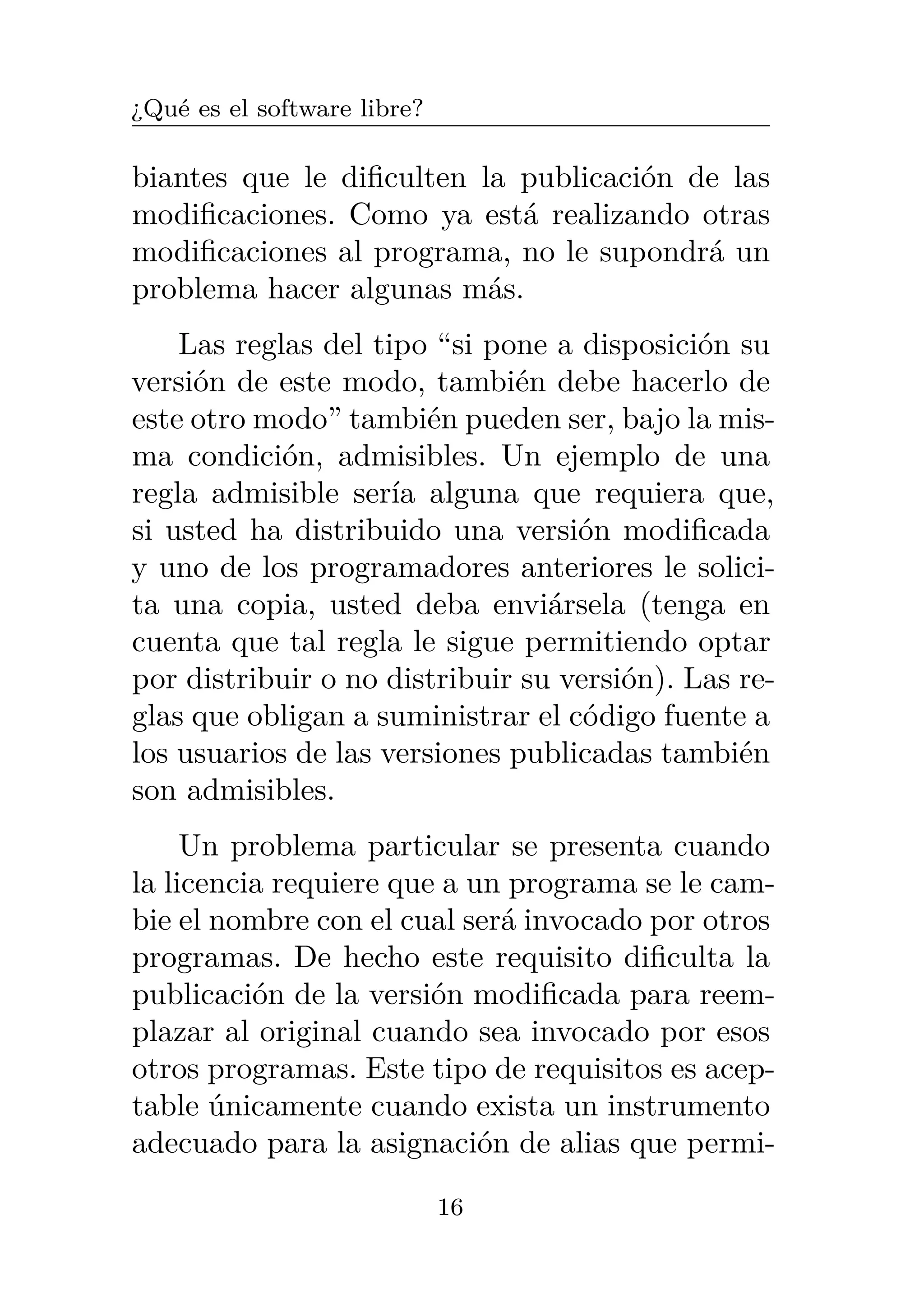 ¿Qué es el software libre?
biantes que le dificulten la publicación de las
modificaciones. Como ya está realizando otras
modificaciones al programa, no le supondrá un
problema hacer algunas más.
Las reglas del tipo “si pone a disposición su
versión de este modo, también debe hacerlo de
este otro modo” también pueden ser, bajo la mis-
ma condición, admisibles. Un ejemplo de una
regla admisible sería alguna que requiera que,
si usted ha distribuido una versión modificada
y uno de los programadores anteriores le solici-
ta una copia, usted deba enviársela (tenga en
cuenta que tal regla le sigue permitiendo optar
por distribuir o no distribuir su versión). Las re-
glas que obligan a suministrar el código fuente a
los usuarios de las versiones publicadas también
son admisibles.
Un problema particular se presenta cuando
la licencia requiere que a un programa se le cam-
bie el nombre con el cual será invocado por otros
programas. De hecho este requisito dificulta la
publicación de la versión modificada para reem-
plazar al original cuando sea invocado por esos
otros programas. Este tipo de requisitos es acep-
table únicamente cuando exista un instrumento
adecuado para la asignación de alias que permi-
16
 