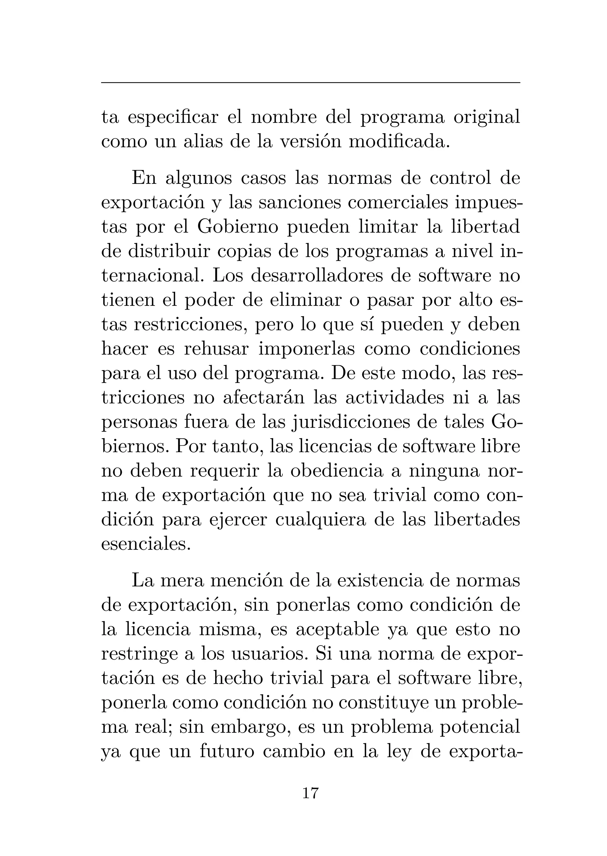ta especificar el nombre del programa original
como un alias de la versión modificada.
En algunos casos las normas de control de
exportación y las sanciones comerciales impues-
tas por el Gobierno pueden limitar la libertad
de distribuir copias de los programas a nivel in-
ternacional. Los desarrolladores de software no
tienen el poder de eliminar o pasar por alto es-
tas restricciones, pero lo que sí pueden y deben
hacer es rehusar imponerlas como condiciones
para el uso del programa. De este modo, las res-
tricciones no afectarán las actividades ni a las
personas fuera de las jurisdicciones de tales Go-
biernos. Por tanto, las licencias de software libre
no deben requerir la obediencia a ninguna nor-
ma de exportación que no sea trivial como con-
dición para ejercer cualquiera de las libertades
esenciales.
La mera mención de la existencia de normas
de exportación, sin ponerlas como condición de
la licencia misma, es aceptable ya que esto no
restringe a los usuarios. Si una norma de expor-
tación es de hecho trivial para el software libre,
ponerla como condición no constituye un proble-
ma real; sin embargo, es un problema potencial
ya que un futuro cambio en la ley de exporta-
17
 