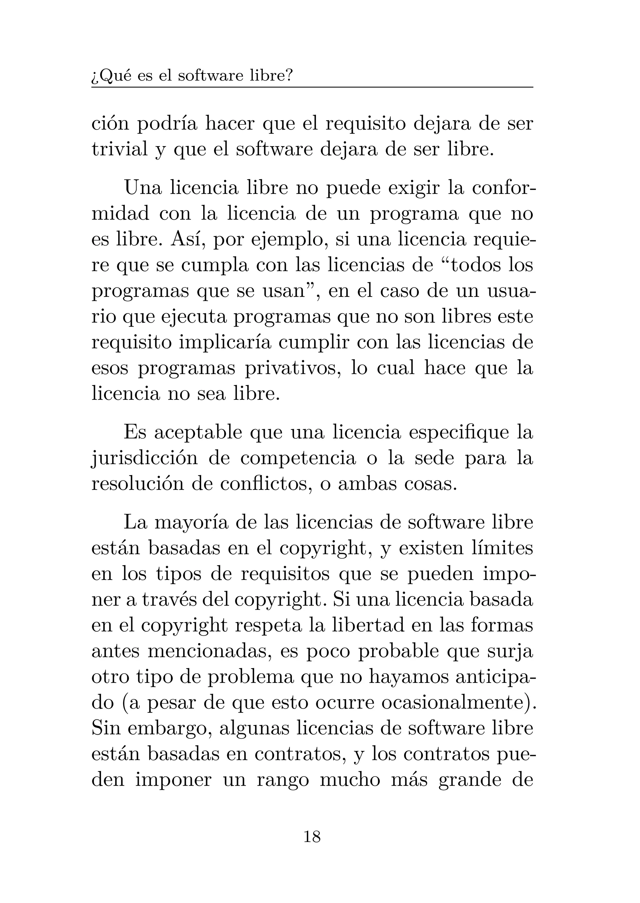 ¿Qué es el software libre?
ción podría hacer que el requisito dejara de ser
trivial y que el software dejara de ser libre.
Una licencia libre no puede exigir la confor-
midad con la licencia de un programa que no
es libre. Así, por ejemplo, si una licencia requie-
re que se cumpla con las licencias de “todos los
programas que se usan”, en el caso de un usua-
rio que ejecuta programas que no son libres este
requisito implicaría cumplir con las licencias de
esos programas privativos, lo cual hace que la
licencia no sea libre.
Es aceptable que una licencia especifique la
jurisdicción de competencia o la sede para la
resolución de conflictos, o ambas cosas.
La mayoría de las licencias de software libre
están basadas en el copyright, y existen límites
en los tipos de requisitos que se pueden impo-
ner a través del copyright. Si una licencia basada
en el copyright respeta la libertad en las formas
antes mencionadas, es poco probable que surja
otro tipo de problema que no hayamos anticipa-
do (a pesar de que esto ocurre ocasionalmente).
Sin embargo, algunas licencias de software libre
están basadas en contratos, y los contratos pue-
den imponer un rango mucho más grande de
18
 
