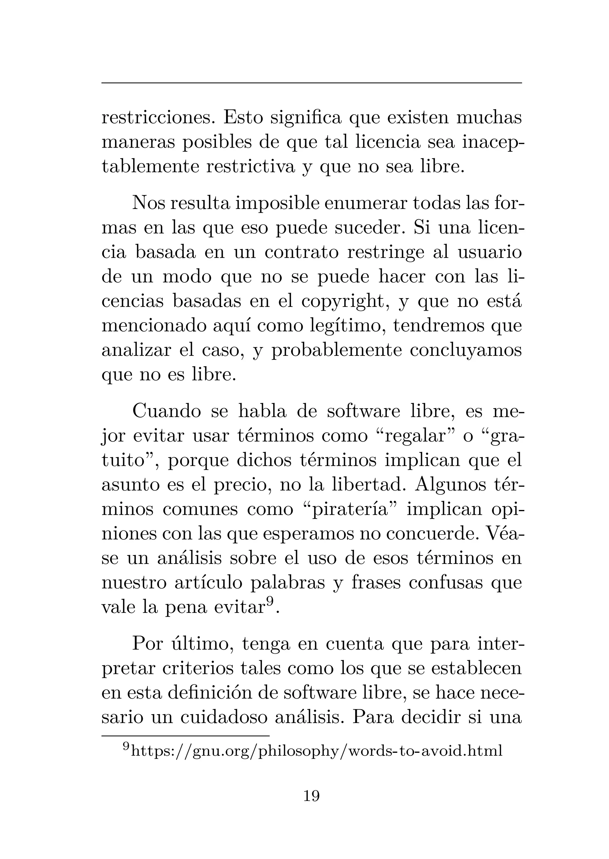 restricciones. Esto significa que existen muchas
maneras posibles de que tal licencia sea inacep-
tablemente restrictiva y que no sea libre.
Nos resulta imposible enumerar todas las for-
mas en las que eso puede suceder. Si una licen-
cia basada en un contrato restringe al usuario
de un modo que no se puede hacer con las li-
cencias basadas en el copyright, y que no está
mencionado aquí como legítimo, tendremos que
analizar el caso, y probablemente concluyamos
que no es libre.
Cuando se habla de software libre, es me-
jor evitar usar términos como “regalar” o “gra-
tuito”, porque dichos términos implican que el
asunto es el precio, no la libertad. Algunos tér-
minos comunes como “piratería” implican opi-
niones con las que esperamos no concuerde. Véa-
se un análisis sobre el uso de esos términos en
nuestro artículo palabras y frases confusas que
vale la pena evitar9
.
Por último, tenga en cuenta que para inter-
pretar criterios tales como los que se establecen
en esta definición de software libre, se hace nece-
sario un cuidadoso análisis. Para decidir si una
9https://gnu.org/philosophy/words-to-avoid.html
19
 