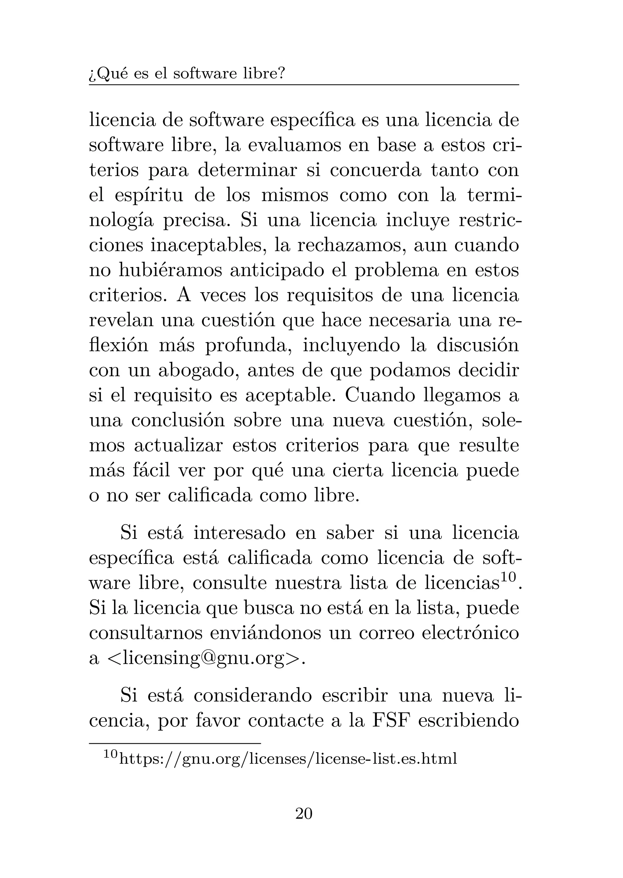 ¿Qué es el software libre?
licencia de software específica es una licencia de
software libre, la evaluamos en base a estos cri-
terios para determinar si concuerda tanto con
el espíritu de los mismos como con la termi-
nología precisa. Si una licencia incluye restric-
ciones inaceptables, la rechazamos, aun cuando
no hubiéramos anticipado el problema en estos
criterios. A veces los requisitos de una licencia
revelan una cuestión que hace necesaria una re-
flexión más profunda, incluyendo la discusión
con un abogado, antes de que podamos decidir
si el requisito es aceptable. Cuando llegamos a
una conclusión sobre una nueva cuestión, sole-
mos actualizar estos criterios para que resulte
más fácil ver por qué una cierta licencia puede
o no ser calificada como libre.
Si está interesado en saber si una licencia
específica está calificada como licencia de soft-
ware libre, consulte nuestra lista de licencias10
.
Si la licencia que busca no está en la lista, puede
consultarnos enviándonos un correo electrónico
a <licensing@gnu.org>.
Si está considerando escribir una nueva li-
cencia, por favor contacte a la FSF escribiendo
10https://gnu.org/licenses/license-list.es.html
20
 