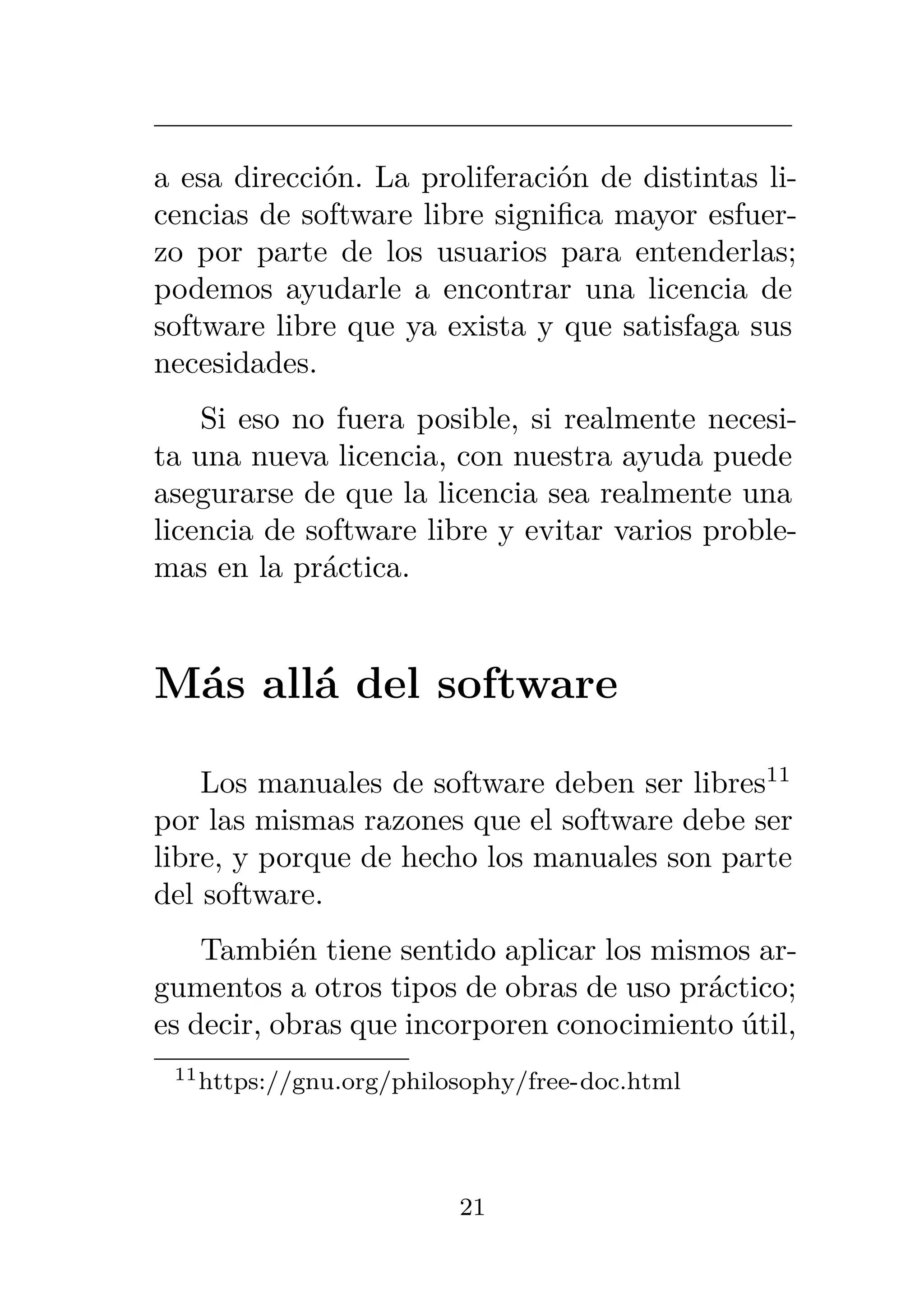 a esa dirección. La proliferación de distintas li-
cencias de software libre significa mayor esfuer-
zo por parte de los usuarios para entenderlas;
podemos ayudarle a encontrar una licencia de
software libre que ya exista y que satisfaga sus
necesidades.
Si eso no fuera posible, si realmente necesi-
ta una nueva licencia, con nuestra ayuda puede
asegurarse de que la licencia sea realmente una
licencia de software libre y evitar varios proble-
mas en la práctica.
Más allá del software
Los manuales de software deben ser libres11
por las mismas razones que el software debe ser
libre, y porque de hecho los manuales son parte
del software.
También tiene sentido aplicar los mismos ar-
gumentos a otros tipos de obras de uso práctico;
es decir, obras que incorporen conocimiento útil,
11https://gnu.org/philosophy/free-doc.html
21
 