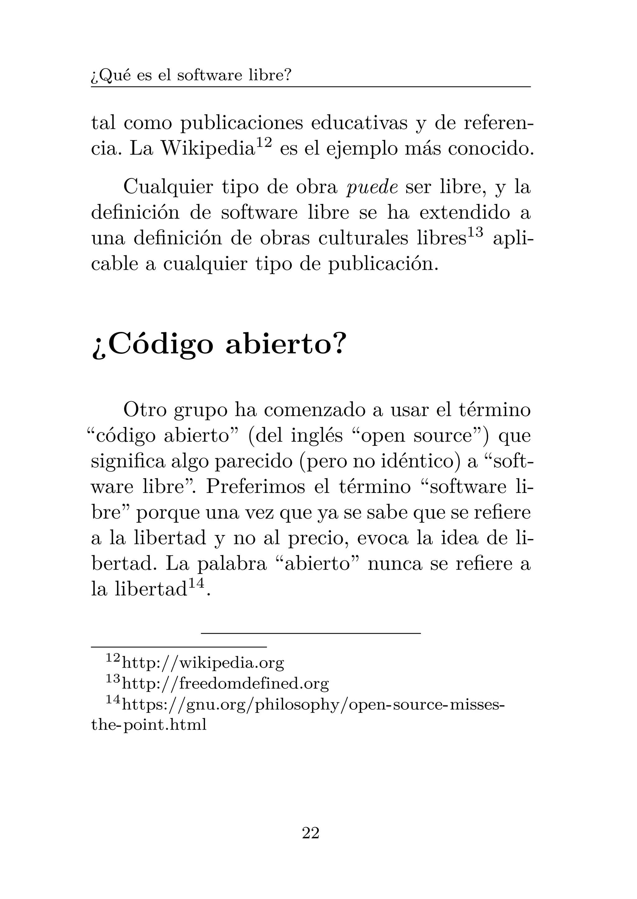 ¿Qué es el software libre?
tal como publicaciones educativas y de referen-
cia. La Wikipedia12
es el ejemplo más conocido.
Cualquier tipo de obra puede ser libre, y la
definición de software libre se ha extendido a
una definición de obras culturales libres13
apli-
cable a cualquier tipo de publicación.
¿Código abierto?
Otro grupo ha comenzado a usar el término
“código abierto” (del inglés “open source”) que
significa algo parecido (pero no idéntico) a “soft-
ware libre”. Preferimos el término “software li-
bre” porque una vez que ya se sabe que se refiere
a la libertad y no al precio, evoca la idea de li-
bertad. La palabra “abierto” nunca se refiere a
la libertad14
.
12http://wikipedia.org
13http://freedomdefined.org
14https://gnu.org/philosophy/open-source-misses-
the-point.html
22
 
